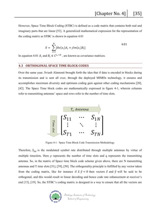 [Chapter No. 4]

[35]

However, Space Time Block Coding (STBC) is defined as a code matrix that contains both real and
imaginary parts that are linear [53]. A generalized mathematical expression for the representation of
the coding matrix as STBC is shown in equation 4.01
𝑁𝑁

𝑋𝑋 = �[𝑅𝑅𝑅𝑅{𝑥𝑥 𝑖𝑖 }𝐴𝐴 𝑖𝑖 + 𝑗𝑗 𝑗𝑗 𝑗𝑗{𝑥𝑥 𝑖𝑖 }𝐵𝐵𝑖𝑖 ]
𝑖𝑖=1

In equation 4.01 𝐴𝐴 𝑖𝑖 and 𝐵𝐵𝑖𝑖 ∈ 𝐶𝐶 𝑖𝑖 𝑡𝑡 ×𝑅𝑅 , are known as covariance matrices.

4.01

4.3 ORTHOGONAL SPACE TIME BLOCK CODES

Over the same year, Sviash Alamouti brought forth the idea that if data is encoded in blocks during
its transmission and is sent all over, through the deployed MIMOs technology, it ensures and
accomplishes maximum diversity and optimum coding gain against other coding mechanisms [20],
[42]. The Space Time block codes are mathematically expressed in figure 4-1, wherein columns
refer to transmitting antennas’ space and rows refer to the number of time slots.

𝑆𝑆11
� ⋮
𝑆𝑆 𝑇𝑇1

⋯
⋱
⋯

𝑇𝑇𝑥𝑥 𝐴𝐴𝐴𝐴𝐴𝐴𝐴𝐴𝐴𝐴𝐴𝐴𝐴𝐴

𝑇𝑇𝑇𝑇 𝑇𝑇𝑇𝑇 𝑠𝑠𝑠𝑠 𝑠𝑠 𝑠𝑠

𝑆𝑆1𝑁𝑁
⋮ �
𝑆𝑆 𝑇𝑇𝑇𝑇

Therefore, 𝑆𝑆 𝑝𝑝𝑝𝑝 is the modulated symbol rate distributed through multiple antennas by virtue of
Figure 4-1: Space Time Block Code Transmission Methodology

multiple timeslots. Here p represents the number of time slots and q represents the transmitting
antenna. So, in the matrix of Space time block code scheme given above, there are N transmitting
from the coding matrix, like for instance if 𝑥𝑥 𝑦𝑦 = 0 then vectors 𝑥𝑥 and 𝑦𝑦 will be said to be
⃗. ⃗
⃗
⃗
antennas and T time slots [31], [39], [50]. The orthogonality principle is fulfilled by any vector taken

orthogonal, and this would result in linear decoding and hence code rate enhancement at receiver’s

end [15], [19]. So, the STBC’s coding matrix is designed in a way to ensure that all the vectors are

Blekinge Institute of Technology
School of Engineering

 
