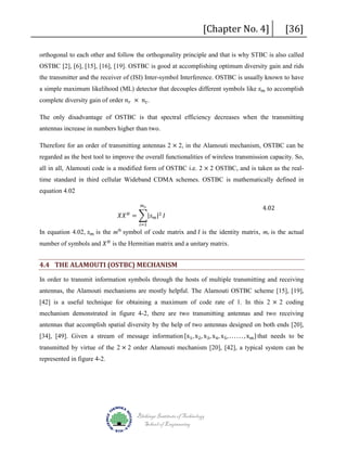 [Chapter No. 4]

[36]

orthogonal to each other and follow the orthogonality principle and that is why STBC is also called
OSTBC [2], [6], [15], [16], [19]. OSTBC is good at accomplishing optimum diversity gain and rids
a simple maximum likelihood (ML) detector that decouples different symbols like 𝑠𝑠 𝑚𝑚 to accomplish
the transmitter and the receiver of (ISI) Inter-symbol Interference. OSTBC is usually known to have

complete diversity gain of order 𝑛𝑛 𝑟𝑟 × 𝑛𝑛 𝑡𝑡 .

The only disadvantage of OSTBC is that spectral efficiency decreases when the transmitting
antennas increase in numbers higher than two.

Therefore for an order of transmitting antennas 2 × 2, in the Alamouti mechanism, OSTBC can be

all in all, Alamouti code is a modified form of OSTBC i.e. 2 × 2 OSTBC, and is taken as the realregarded as the best tool to improve the overall functionalities of wireless transmission capacity. So,

time standard in third cellular Wideband CDMA schemes. OSTBC is mathematically defined in
equation 4.02

𝑚𝑚 𝑠𝑠

𝑋𝑋𝑋𝑋 = �|𝑠𝑠 𝑚𝑚 |2 𝐼𝐼
𝐻𝐻

𝑖𝑖=1

4.02

In equation 4.02, 𝑠𝑠 𝑚𝑚 is the m symbol of code matrix and 𝐼𝐼 is the identity matrix, ms is the actual
number of symbols and 𝑋𝑋 𝐻𝐻 is the Hermitian matrix and a unitary matrix.
th

4.4 THE ALAMOUTI (OSTBC) MECHANISM

In order to transmit information symbols through the hosts of multiple transmitting and receiving
[42] is a useful technique for obtaining a maximum of code rate of 1. In this 2 × 2 coding

antennas, the Alamouti mechanisms are mostly helpful. The Alamouti OSTBC scheme [15], [19],

mechanism demonstrated in figure 4-2, there are two transmitting antennas and two receiving
[34], [49]. Given a stream of message information {x1 , x2 , x3 , x4 , x5 , . . . . . . , xm } that needs to be

antennas that accomplish spatial diversity by the help of two antennas designed on both ends [20],
transmitted by virtue of the 2 × 2 order Alamouti mechanism [20], [42], a typical system can be
represented in figure 4-2.

Blekinge Institute of Technology
School of Engineering

 