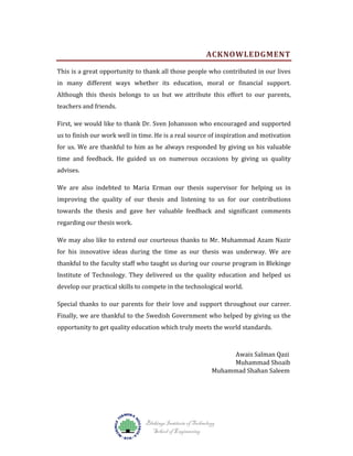 ACKNOWLEDGMENT

This is a great opportunity to thank all those people who contributed in our lives

in many different ways whether its education, moral or financial support.

Although this thesis belongs to us but we attribute this effort to our parents,
teachers and friends.

First, we would like to thank Dr. Sven Johansson who encouraged and supported

us to finish our work well in time. He is a real source of inspiration and motivation

for us. We are thankful to him as he always responded by giving us his valuable

time and feedback. He guided us on numerous occasions by giving us quality
advises.

We are also indebted to Maria Erman our thesis supervisor for helping us in

improving the quality of our thesis and listening to us for our contributions

towards the thesis and gave her valuable feedback and significant comments
regarding our thesis work.

We may also like to extend our courteous thanks to Mr. Muhammad Azam Nazir

for his innovative ideas during the time as our thesis was underway. We are

thankful to the faculty staff who taught us during our course program in Blekinge
Institute of Technology. They delivered us the quality education and helped us
develop our practical skills to compete in the technological world.

Special thanks to our parents for their love and support throughout our career.
Finally, we are thankful to the Swedish Government who helped by giving us the
opportunity to get quality education which truly meets the world standards.

Awais Salman Qazi
Muhammad Shoaib
Muhammad Shahan Saleem

Blekinge Institute of Technology
School of Engineering

 