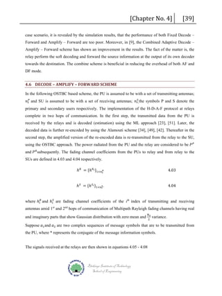 [Chapter No. 4]

[39]

case scenario, it is revealed by the simulation results, that the performance of both Fixed Decode –
Forward and Amplify – Forward are too poor. Moreover, in [9], the Combined Adaptive Decode –
Amplify – Forward scheme has shown an improvement in the results. The fact of the matter is, the
relay perform the soft decoding and forward the source information at the output of its own decoder
towards the destination. The combine scheme is beneficial in reducing the overhead of both AF and
DF mode.

4.6 DECODE – AMPLIFY – FORWARD SCHEME
𝑆𝑆
𝑛𝑛 𝑡𝑡𝑃𝑃 and SU is assumed to be with a set of receiving antennas; 𝑛𝑛 𝑟𝑟, the symbols P and S denote the

In the following OSTBC based scheme, the PU is assumed to be with a set of transmitting antennas;

primary and secondary users respectively. The implementation of the H-D-A-F protocol at relays

complete in two hops of communication. In the first step, the transmitted data from the PU is
received by the relays and is decoded (estimation) using the ML approach [23], [51]. Later, the
decoded data is further re-encoded by using the Alamouti scheme [34], [49], [42]. Thereafter in the
using the OSTBC approach. The power radiated from the PU and the relay are considered to be 𝑃𝑃 𝑃𝑃

second step, the amplified version of the re-encoded data is re-transmitted from the relay to the SU,
and 𝑃𝑃 𝑅𝑅 subsequently. The fading channel coefficients from the PUs to relay and from relay to the

SUs are defined in 4.03 and 4.04 respectively.

ℎ 𝑅𝑅 = {ℎ 𝑅𝑅 𝑖𝑖 }1×𝑛𝑛 𝑡𝑡𝑃𝑃

4.03

ℎ 𝑆𝑆 = {ℎ 𝑆𝑆 𝑖𝑖 }1×𝑛𝑛 𝑟𝑟 .
𝑆𝑆

4.04

where ℎ 𝑖𝑖𝑅𝑅 and ℎ 𝑖𝑖𝑆𝑆 are fading channel coefficients of the ith index of transmitting and receiving
antennas amid 1st and 2nd hops of communication of Multipath Rayleigh fading channels having real
N0
2

Suppose 𝑎𝑎1 and 𝑎𝑎2 are two complex sequences of message symbols that are to be transmitted from

and imaginary parts that show Gaussian distribution with zero mean and

variance.

the PU, where * represents the conjugate of the message information symbols.

The signals received at the relays are then shown in equations 4.05 - 4.08

Blekinge Institute of Technology
School of Engineering

 