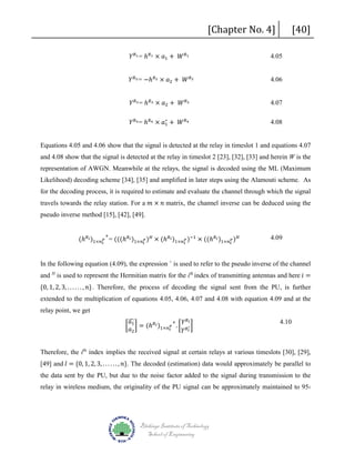 𝑌𝑌 𝑅𝑅1 = ℎ 𝑅𝑅1 × 𝑎𝑎1 + 𝑊𝑊 𝑅𝑅1

[Chapter No. 4]

𝑌𝑌 𝑅𝑅2 = −ℎ 𝑅𝑅2 × 𝑎𝑎2 + 𝑊𝑊 𝑅𝑅2
𝑌𝑌 𝑅𝑅3 = ℎ 𝑅𝑅3 × 𝑎𝑎2 + 𝑊𝑊 𝑅𝑅3

∗
𝑌𝑌 𝑅𝑅4 = ℎ 𝑅𝑅4 × 𝑎𝑎1 + 𝑊𝑊 𝑅𝑅4

4.05

[40]

4.06

4.07
4.08

Equations 4.05 and 4.06 show that the signal is detected at the relay in timeslot 1 and equations 4.07
and 4.08 show that the signal is detected at the relay in timeslot 2 [23], [32], [33] and herein W is the
representation of AWGN. Meanwhile at the relays, the signal is decoded using the ML (Maximum
Likelihood) decoding scheme [34], [35] and amplified in later steps using the Alamouti scheme. As
travels towards the relay station. For a 𝑚𝑚 × 𝑛𝑛 matrix, the channel inverse can be deduced using the

for the decoding process, it is required to estimate and evaluate the channel through which the signal

pseudo inverse method [15], [42], [49].

(ℎ 𝑅𝑅 𝑖𝑖 )1×𝑛𝑛 𝑡𝑡𝑃𝑃 = (((ℎ 𝑅𝑅 𝑖𝑖 )1×𝑛𝑛 𝑡𝑡𝑃𝑃 ) 𝐻𝐻 × (ℎ 𝑅𝑅 𝑖𝑖 )1×𝑛𝑛 𝑡𝑡𝑃𝑃 )−1 × ((ℎ 𝑅𝑅 𝑖𝑖 )1×𝑛𝑛 𝑡𝑡𝑃𝑃 ) 𝐻𝐻
+

4.09

and H is used to represent the Hermitian matrix for the ith index of transmitting antennas and here 𝑖𝑖 =

In the following equation (4.09), the expression + is used to refer to the pseudo inverse of the channel
{0, 1, 2, 3, . . . . . . , 𝑛𝑛}. Therefore, the process of decoding the signal sent from the PU, is further

extended to the multiplication of equations 4.05, 4.06, 4.07 and 4.08 with equation 4.09 and at the
relay point, we get

�
𝑎𝑎
+ 𝑌𝑌 𝑅𝑅 𝑙𝑙
� 1 � = (ℎ 𝑅𝑅 𝑖𝑖 )1×𝑛𝑛 𝑡𝑡𝑃𝑃 . � 𝑅𝑅∗ �
𝑎𝑎2
𝑌𝑌 𝑙𝑙

4.10

[49] and 𝑙𝑙 = {0, 1, 2, 3, . . . . . . , 𝑛𝑛}. The decoded (estimation) data would approximately be parallel to

Therefore, the ith index implies the received signal at certain relays at various timeslots [30], [29],

the data sent by the PU, but due to the noise factor added to the signal during transmission to the

relay in wireless medium, the originality of the PU signal can be approximately maintained to 95-

Blekinge Institute of Technology
School of Engineering

 