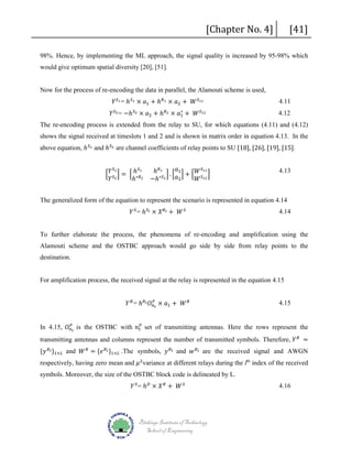 [Chapter No. 4]

[41]

98%. Hence, by implementing the ML approach, the signal quality is increased by 95-98% which
would give optimum spatial diversity [20], [51].
𝑌𝑌 𝑆𝑆1 = ℎ 𝑆𝑆1 × 𝑎𝑎1 + ℎ 𝑅𝑅1 × 𝑎𝑎2 + 𝑊𝑊 𝑆𝑆11

Now for the process of re-encoding the data in parallel, the Alamouti scheme is used,
∗
𝑌𝑌 𝑆𝑆2 = −ℎ 𝑆𝑆2 × 𝑎𝑎2 + ℎ 𝑅𝑅2 × 𝑎𝑎1 + 𝑊𝑊 𝑆𝑆12

4.11
4.12

The re-encoding process is extended from the relay to SU, for which equations (4.11) and (4.12)
above equation, ℎ 𝑆𝑆1 and ℎ 𝑆𝑆2 are channel coefficients of relay points to SU [18], [26], [19], [15].

shows the signal received at timeslots 1 and 2 and is shown in matrix order in equation 4.13. In the
� 𝑌𝑌 𝑆𝑆2 � = � ℎ∗𝑅𝑅2
ℎ
𝑌𝑌
𝑆𝑆1

𝑆𝑆1

ℎ 𝑅𝑅1 � . � 𝑎𝑎1 � + � 𝑊𝑊 𝑆𝑆11 �
−ℎ∗𝑆𝑆2 𝑎𝑎2
𝑊𝑊 𝑆𝑆12

𝑌𝑌 𝑆𝑆 = ℎ 𝑆𝑆 𝑙𝑙 × 𝑋𝑋 𝑅𝑅 𝑙𝑙 + 𝑊𝑊 𝑆𝑆

4.13

The generalized form of the equation to represent the scenario is represented in equation 4.14
4.14

To further elaborate the process, the phenomena of re-encoding and amplification using the
Alamouti scheme and the OSTBC approach would go side by side from relay points to the
destination.

For amplification process, the received signal at the relay is represented in the equation 4.15
𝑃𝑃
𝑌𝑌 𝑅𝑅 = ℎ 𝑅𝑅 𝑙𝑙 𝑂𝑂 𝑛𝑛 𝑡𝑡 × 𝑎𝑎1 + 𝑊𝑊 𝑅𝑅

4.15

𝑃𝑃
In 4.15, 𝑂𝑂 𝑛𝑛 𝑡𝑡 is the OSTBC with 𝑛𝑛 𝑡𝑡𝑃𝑃 set of transmitting antennas. Here the rows represent the

transmitting antennas and columns represent the number of transmitted symbols. Therefore, 𝑌𝑌 𝑅𝑅 =

{𝑦𝑦 𝑅𝑅 𝑙𝑙 }1×𝐿𝐿 and 𝑊𝑊 𝑅𝑅 = {𝑒𝑒 𝑅𝑅 𝑙𝑙 }1×𝐿𝐿 .The symbols, 𝑦𝑦 𝑅𝑅 𝑙𝑙 and 𝑤𝑤 𝑅𝑅 𝑙𝑙 are the received signal and AWGN

respectively, having zero mean and 𝜇𝜇 2 variance at different relays during the lth index of the received
𝑌𝑌 𝑆𝑆 = ℎ 𝐷𝐷 × 𝑋𝑋 𝑅𝑅 + 𝑊𝑊 𝑆𝑆

symbols. Moreover, the size of the OSTBC block code is delineated by L.

Blekinge Institute of Technology
School of Engineering

4.16

 