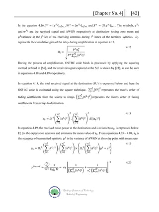 [Chapter No. 4]

[42]

In the equation 4.16, 𝑌𝑌 𝑆𝑆 = {𝑦𝑦 𝑆𝑆 𝑙𝑙 𝑖𝑖 } 𝑛𝑛 𝑟𝑟 ×𝐿𝐿 , 𝑊𝑊 𝑆𝑆 = {𝑤𝑤 𝑆𝑆 𝑙𝑙 𝑖𝑖 } 𝑛𝑛 𝑟𝑟 ×𝐿𝐿 and 𝑋𝑋 𝑅𝑅 = {𝛺𝛺 𝑙𝑙 𝑦𝑦 𝑅𝑅 𝑙𝑙 }1×𝐿𝐿 . The symbols, 𝑦𝑦 𝑆𝑆 𝑙𝑙 𝑖𝑖
𝑆𝑆
𝑆𝑆

and 𝑤𝑤 𝑆𝑆 𝑙𝑙 𝑖𝑖 are the received signal and AWGN respectively at destination having zero mean and
𝜇𝜇 2 variance at the jth set of the receiving antennas during ith index of the received symbols. 𝛺𝛺 𝑙𝑙 ,

represents the cumulative gain of the relay during amplification in equation 4.17.
𝛺𝛺 𝑙𝑙 = �

𝑃𝑃 𝑃𝑃 𝑛𝑛 𝑡𝑡𝑃𝑃

4.17

𝑡𝑡
𝑃𝑃 𝑅𝑅 ∑ 𝑗𝑗=1|ℎ 𝑅𝑅 𝑗𝑗 |2

𝑛𝑛 𝑃𝑃

During the process of amplification, OSTBC code block is processed by applying the squaring
method defined in [56], and the received signal captured at the SU is shown by [23], as can be seen
in equations 4.18 and 4.19 respectively.
nr
OSTBC code is estimated using the square technique. ∑j=1�hSj � represents the matrix order of
2

In equation 4.18, the total received signal at the destination (SU) is expressed below and here the
S

t
fading coefficients from the source to relays. �∑i=1|hRi |2 � represents the matrix order of fading

nP

coefficients from relays to destination.

2

𝑆𝑆
𝑛𝑛 𝑟𝑟

2

𝑃𝑃
𝑛𝑛 𝑡𝑡

𝜎𝜎 𝑘𝑘 = 𝛺𝛺 𝑙𝑙 ��|ℎ 𝑆𝑆 𝑗𝑗 |2 � . ��|ℎ 𝑅𝑅 𝑖𝑖 |2 � 𝐸𝐸[|𝑎𝑎 𝑘𝑘 |2 ]
4

𝑗𝑗=1

𝑖𝑖=1

4.18

In equation 4.19, the received noise power at the destination and is related to ak , is expressed below.

E[.] is the expectation operator and estimates the mean value of ak . From equations 4.05 – 4.08, ak is

the sequence of transmitted symbols. 𝜇𝜇 2 is the variance of AWGN at the relay point with mean zero.
𝑆𝑆
𝑛𝑛 𝑟𝑟

𝜌𝜌 𝑘𝑘 = 𝛺𝛺 𝑙𝑙 ��|ℎ
2

𝛾𝛾

𝐷𝐷−𝐴𝐴−𝐹𝐹

𝑗𝑗=1

( 𝜌𝜌 𝑘𝑘 )

𝑆𝑆 𝑗𝑗 |2

𝑃𝑃
𝑛𝑛 𝑡𝑡

� . ��|ℎ
𝑖𝑖=1

𝑅𝑅 𝑖𝑖 |2

𝑆𝑆
𝑛𝑛 𝑟𝑟

� × �𝛺𝛺 𝑙𝑙 ��|ℎ
2

𝑗𝑗=1

𝑆𝑆 𝑗𝑗 |2

� 𝜇𝜇 + 𝜇𝜇 �
2

2

−1

1
1
1
= 𝑘𝑘𝑆𝑆
= 𝜎𝜎𝜎𝜎 �
+
�
𝐷𝐷
𝑃𝑃
𝑛𝑛 𝑟𝑟
𝑛𝑛 𝑡𝑡
𝑊𝑊 𝑙𝑙 log 2 𝑀𝑀
𝑅𝑅 𝑖𝑖 |2 �
𝑛𝑛 𝑡𝑡𝑃𝑃 �∑ 𝑗𝑗=1|ℎ 𝑆𝑆 𝑗𝑗 |2 �
�∑ 𝑖𝑖=1|ℎ
𝜎𝜎

Blekinge Institute of Technology
School of Engineering

4.19

4.20

 