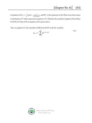 In equation 4.20, 𝛾𝛾 =

𝑃𝑃

𝜇𝜇2

and =

𝐿𝐿

𝑃𝑃
𝑛𝑛 𝑡𝑡 𝐾𝐾.log2 𝑀𝑀

[Chapter No. 4]

[43]

, and 𝑊𝑊 𝑆𝑆 𝑙𝑙 is the expression of the White noise from source

to destination at lth index expressed in equation 4.16. Therefore the cumulative Signal-to-Noise Ratio

for H-D-A-F relay at SU in equation 4.20 is given above.
𝑁𝑁

Thus, in equation 4.21 the cumulative SNR from the PU to the SU would be:
𝛾𝛾 𝑃𝑃→𝑆𝑆 = � 𝛾𝛾𝑛𝑛𝐻𝐻−𝐷𝐷−𝐴𝐴−𝐹𝐹
𝑛𝑛=1

Blekinge Institute of Technology
School of Engineering

4.21

 