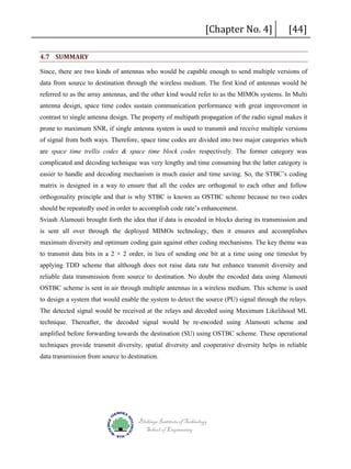 [Chapter No. 4]

4.7 SUMMARY

[44]

Since, there are two kinds of antennas who would be capable enough to send multiple versions of
data from source to destination through the wireless medium. The first kind of antennas would be
referred to as the array antennas, and the other kind would refer to as the MIMOs systems. In Multi
antenna design, space time codes sustain communication performance with great improvement in
contrast to single antenna design. The property of multipath propagation of the radio signal makes it
prone to maximum SNR, if single antenna system is used to transmit and receive multiple versions
of signal from both ways. Therefore, space time codes are divided into two major categories which
are space time trellis codes & space time block codes respectively. The former category was
complicated and decoding technique was very lengthy and time consuming but the latter category is
easier to handle and decoding mechanism is much easier and time saving. So, the STBC’s coding
matrix is designed in a way to ensure that all the codes are orthogonal to each other and follow
orthogonality principle and that is why STBC is known as OSTBC scheme because no two codes
should be repeatedly used in order to accomplish code rate’s enhancement.
Sviash Alamouti brought forth the idea that if data is encoded in blocks during its transmission and
is sent all over through the deployed MIMOs technology, then it ensures and accomplishes
maximum diversity and optimum coding gain against other coding mechanisms. The key theme was
to transmit data bits in a 2 × 2 order, in lieu of sending one bit at a time using one timeslot by
applying TDD scheme that although does not raise data rate but enhance transmit diversity and
reliable data transmission from source to destination. No doubt the encoded data using Alamouti
OSTBC scheme is sent in air through multiple antennas in a wireless medium. This scheme is used
to design a system that would enable the system to detect the source (PU) signal through the relays.
The detected signal would be received at the relays and decoded using Maximum Likelihood ML
technique. Thereafter, the decoded signal would be re-encoded using Alamouti scheme and
amplified before forwarding towards the destination (SU) using OSTBC scheme. These operational
techniques provide transmit diversity, spatial diversity and cooperative diversity helps in reliable
data transmission from source to destination.

Blekinge Institute of Technology
School of Engineering

 