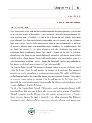 [Chapter No. 5]

[45]

CHAPTER 5

SIMULATION OVERVIEW
5.1 INTRODUCTION
From the beginning of this work, we have considered an efficient relaying strategy by extracting and
incorporating the benefits of the amplify – forward and decode – forward relaying mechanisms. The
most significant aspect of amplify – forward is that it imparts the soft reliability information
extracted straight from the transmit channel without making use of the channel code that might exist
in the source-packet. Therefore during transmission it builds its own running capacity to operate at
all times even when the source relay channel experiences breakdown. The breakdown implies that
the signals are corrupted by the fading phenomena and other deficiencies that impair the
transmission during breakdown of channel. Now, decode – forward has the ability to exploit the
channel code while forwarding the estimated (decoded) signals in a hard decision format without
referring to how reliable they are. These significant observations have encouraged the study of a
joint relaying scheme as; decode – amplify – forward that theoretically combines and vouches for the
best features of soft signal characterization in AF and coding gain in DF.
The Cognitive Radio Network [7] is purposed to be more dynamic to prevent interference caused
within the Primary User’s licensed spectrum by guaranteeing its protection. This guaranteed
protection can only be accomplished by continuous spectrum sensing. This enables the CRN to use
the free frequency bands or free holes of the licensed spectrum to serve the Secondary User’s request
for spectrum without causing any shortage of the licensed spectrum for the Primary User. To
accomplish the overall spectrum monitoring successfully, the effective spectrum technique is used
which is called Energy Detection Technique.
The job of the Cognitive Radio Network (CRN) requires complex computations because the PU
transmits different data rates under different radio powers using various technique of modulation.
Multipath propagation is another dilemma for the radio spectrum sensing environment of Cognitive
Radio Networks. Because the signal is traversed by the fading phenomena like diffraction,
scattering, diversion, refraction, reflection, shadowing or absorption of signal energy caused under

Blekinge Institute of Technology
School of Engineering

 