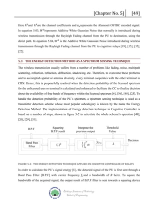 [Chapter No. 5]

[49]

Here ℎ 𝐷𝐷 and ℎ 𝑅𝑅 are the channel coefficients and 𝑎𝑎 𝑛𝑛 represents the Alamouti OSTBC encoded signal.

In equation 5.03, 𝑊𝑊 𝐷𝐷 represents Additive White Guassian Noise that normally is introduced during

direct path. In equation 5.04, 𝑊𝑊 𝑅𝑅 is the Additive White Guassian Noise introduced during wireless
wireless transmission through the Rayleigh Fading channel from the PU to destination, using the

transmission through the Rayleigh Fading channel from the PU to cognitive relays [19], [15], [35],
[22].

5.3 THE ENERGY DETECTION METHOD AS A SPECTRUM SENSING TECHNIQUE
The wireless transmission usually suffers from a number of problems like fading, noise, multipath
scattering, reflection, refraction, diffraction, shadowing, etc. Therefore, to overcome these problems
and to accomplish spatial or antenna diversity, every terminal cooperates with the other terminal in
CRN. Hence, this is purposefully resolved when the detection probability of the licensed spectrum
for the unlicensed user or terminal is calculated and enhanced to facilitate the CC to finalize decision
about the availability of free bands of frequency within the licensed spectrum [6], [36], [40], [25]. To
handle the detection probability of the PU’s spectrum, a spectrum sensing technique is used as a
transmitter detection scheme whose most popular subcategory is known by the name the Energy
Detection Method. The implementation of Energy detection technique in Cognitive Controller is
based on a number of steps, shown in figure 5-2 to articulate the whole scheme’s operation [49],
[20], [29], [51].
B.P.F

Squaring
B.P.F result

Integrate the
previous output

Band Pass
Filter

(. )

1 𝑇𝑇
� 𝑑𝑑𝑑𝑑
𝑇𝑇 0

2

Threshold
Value
𝑦𝑦𝑖𝑖×𝑗𝑗

𝜆𝜆

Decision

FIGURE 5-2: THE ENERGY DETECTION TECHNIQUE APPLIED ON COGNITIVE CONTROLLER OF RELAYS

Band Pass Filter [B.P.F] with carrier frequency 𝑓𝑓𝑐𝑐 and a bandwidth of B hertz. To square the
In order to calculate the PU’s signal energy [E], the detected signal of the PU is first sent through a

bandwidth of the acquired signal, the output result of B.P.F filter is sent towards a squaring device

Blekinge Institute of Technology
School of Engineering

 