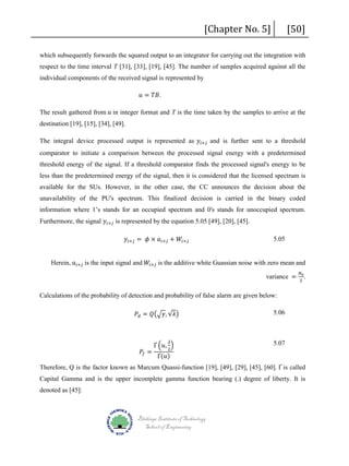[Chapter No. 5]

[50]

which subsequently forwards the squared output to an integrator for carrying out the integration with
respect to the time interval T [31], [33], [19], [45]. The number of samples acquired against all the
individual components of the received signal is represented by
𝑢𝑢 = 𝑇𝑇𝑇𝑇.

The result gathered from 𝑢𝑢 in integer format and T is the time taken by the samples to arrive at the
destination [19], [15], [34], [49].

The integral device processed output is represented as 𝑦𝑦 𝑖𝑖×𝑗𝑗 and is further sent to a threshold

comparator to initiate a comparison between the processed signal energy with a predetermined
threshold energy of the signal. If a threshold comparator finds the processed signal's energy to be
less than the predetermined energy of the signal, then it is considered that the licensed spectrum is
available for the SUs. However, in the other case, the CC announces the decision about the
unavailability of the PU's spectrum. This finalized decision is carried in the binary coded
Furthermore, the signal 𝑦𝑦 𝑖𝑖×𝑗𝑗 is represented by the equation 5.05 [49], [20], [45].

information where 1’s stands for an occupied spectrum and 0's stands for unoccupied spectrum.
𝑦𝑦 𝑖𝑖×𝑗𝑗 = 𝜙𝜙 × 𝑎𝑎 𝑖𝑖×𝑗𝑗 + 𝑊𝑊𝑖𝑖×𝑗𝑗

5.05

Herein, 𝑎𝑎 𝑖𝑖×𝑗𝑗 is the input signal and 𝑊𝑊𝑖𝑖×𝑗𝑗 is the additive white Guassian noise with zero mean and
variance =

Calculations of the probability of detection and probability of false alarm are given below:
𝑃𝑃𝑑𝑑 = 𝑄𝑄�� 𝛾𝛾, √𝜆𝜆�
𝑃𝑃𝑓𝑓 =

Ґ �𝑢𝑢, �
2
𝜆𝜆

Ґ(𝑢𝑢)

𝑁𝑁0
2

.

5.06

5.07

Therefore, Q is the factor known as Marcum Quassi-function [19], [49], [29], [45], [60]. Ґ is called
Capital Gamma and is the upper incomplete gamma function bearing (.) degree of liberty. It is
denoted as [45]:

Blekinge Institute of Technology
School of Engineering

 
