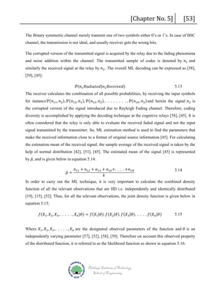 [Chapter No. 5]

[53]

The Binary symmetric channel merely transmit one of two symbols either 0’s or 1’s. In case of BSC
channel, the transmission is not ideal, and usually receiver gets the wrong bits.
and noise addition within the channel. The transmitted sample of codes is denoted by 𝑛𝑛1 and

The corrupted version of the transmitted signal is acquired by the relay due to the fading phenomena
similarly the received signal at the relay by 𝑛𝑛2 . The overall ML decoding can be expressed as [58],

[59], [45]:

ℙ(𝑛𝑛1 𝑅𝑅𝑅𝑅𝑅𝑅𝑅𝑅𝑅𝑅𝑅𝑅𝑅𝑅𝑅𝑅|𝑛𝑛2 𝑅𝑅𝑅𝑅𝑅𝑅𝑅𝑅𝑅𝑅𝑅𝑅𝑅𝑅𝑅𝑅)

5.13

for instanceℙ(𝑛𝑛11 , 𝑛𝑛2 ), ℙ(𝑛𝑛12 , 𝑛𝑛2 ), ℙ(𝑛𝑛13 , 𝑛𝑛2 ), . . . . . . . . , ℙ(𝑛𝑛1𝑘𝑘 , 𝑛𝑛2 )and herein the signal 𝑛𝑛2 is
The receiver calculates the combination of all possible probabilities, by receiving the input symbols

the corrupted version of the signal introduced due to Rayleigh Fading channel. Therefore, coding
diversity is accomplished by applying the decoding technique at the cognitive relays [58], [45]. It is
often considered that the relay is only able to evaluate the received faded signal and not the input
signal transmitted by the transmitter. So, ML estimation method is used to find the parameters that

make the received information close to a format of original source information [45]. For calculating
the estimation mean of the received signal, the sample average of the received signal is taken by the
by 𝜇𝜇 and is given below in equation 5.14:
�,

help of normal distribution [42], [51], [45]. The estimated mean of the signal [45] is represented

𝑛𝑛11 + 𝑛𝑛12 + 𝑛𝑛13 + 𝑛𝑛14 +. . . . +𝑛𝑛1𝑁𝑁
5.14
𝑘𝑘
In order to carry out the ML technique, it is very important to calculate the combined density
𝜇𝜇 =
�

function of all the relevant observations that are IID i.e. independently and identically distributed
[19], [15], [52]. Thus, for all the relevant observations, the joint density function is given below in
equation 5.15:

𝑓𝑓(𝑋𝑋1 , 𝑋𝑋2 , 𝑋𝑋3 ,. . . . . , 𝑋𝑋 𝑛𝑛 |𝜃𝜃) = 𝑓𝑓(𝑋𝑋1 |𝜃𝜃). 𝑓𝑓(𝑋𝑋2 |𝜃𝜃). 𝑓𝑓(𝑋𝑋3 |𝜃𝜃). . . . . 𝑓𝑓(𝑋𝑋 𝑛𝑛 |𝜃𝜃)

5.15

Where 𝑋𝑋1 , 𝑋𝑋2 , 𝑋𝑋3 ,. . . . . , 𝑋𝑋 𝑛𝑛 are the designated observed parameters of the function and 𝜃𝜃 is an

independently varying parameter [57], [52], [58], [59]. Therefore on account this observed property
of the distributed function, it is referred to as the likelihood function as shown in equation 5.16:

Blekinge Institute of Technology
School of Engineering

 