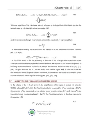 [Chapter No. 5]

Ɫ(𝜃𝜃|𝑋𝑋1 , 𝑋𝑋2 , 𝑋𝑋3 ,. . . . . , 𝑋𝑋 𝑛𝑛 ) = 𝑓𝑓(𝑋𝑋1 |𝜃𝜃). 𝑓𝑓(𝑋𝑋2 |𝜃𝜃). 𝑓𝑓(𝑋𝑋3 |𝜃𝜃). . . . . 𝑓𝑓�𝑋𝑋𝑗𝑗 �𝜃𝜃�
𝑘𝑘

= � 𝑓𝑓�𝑋𝑋𝑗𝑗 �𝜃𝜃�

5.16

[54]

𝑗𝑗=1

When the logarithm of the Likelihood taken, it is known as the Logarithmic-Likelihood function that
is much easier to calculate [45], given in equation 5.17:
𝑘𝑘

Ɫ(𝜃𝜃|𝑋𝑋1 , 𝑋𝑋2 , 𝑋𝑋3 ,. . . . . , 𝑋𝑋 𝑛𝑛 ) = � ln 𝑓𝑓(𝑋𝑋𝑖𝑖 |𝜃𝜃)

5.17

𝑖𝑖=1

And, the component of single observation is estimated in equation 5.18 represented by �𝑙𝑙:

5.18

[MLE] of 𝜃𝜃 [45].

5.19

�𝑙𝑙 =

ln Ɫ
𝑘𝑘

The phenomenon marking the estimation for 𝜃𝜃 is referred to as the Maximum Likelihood Estimator
𝑙𝑙� =
𝑀𝑀𝑀𝑀𝑀𝑀𝑀𝑀𝑀𝑀.

arg 𝑚𝑚𝑚𝑚𝑚𝑚 �
(𝜃𝜃|𝑋𝑋1 ,
𝜃𝜃∈ѳ 𝑙𝑙

𝑋𝑋2 , 𝑋𝑋3 ,. . . . . , 𝑋𝑋 𝑛𝑛 )

The fact of the matter is that the probability of detection of the PU's spectrum is calculated by the
Euclidean distance or binary symmetric channel formulas. On account of this reason, the process of
decoding is called maximum likelihood or perhaps the minimum distance scheme as in [45], [51],
[59]. The path between the PU and the relays that contain higher SNR is used to decode the
maximum data before reception towards destination, in order to aid the source to accomplish spatial
diversity and hence enhancing code diversity [45], [58], [59], [60].
5.7

AMPLIFYING AND FORWARDING USING OSTBC SCHEME

OSTBC scheme [15], [19], [22]. The Amplification factor is denoted by ∝ 𝑅𝑅 and here in eq. 5.20 𝑧𝑧 𝑅𝑅 is

In the scheme of the H-D-A-F protocol, the amplification of the signal is carried out using the
the constraint of the transmitted power radiated power cognitive relays [15], and where 𝑧𝑧 𝑝𝑝 is the
transmitted power constraint radiated by the PU. The Amplification factor is therefore expressed in
the equation 5.20:
∝ 𝑟𝑟 =

𝑧𝑧 𝑅𝑅
𝜙𝜙 2 𝑧𝑧 𝑃𝑃 ‖ℎ 𝐷𝐷 ‖2 + 𝑊𝑊 𝐷𝐷
𝐹𝐹𝐹𝐹𝐹𝐹𝐹𝐹
Blekinge Institute of Technology
School of Engineering

5.20

 