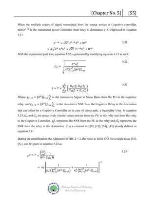 [Chapter No. 5]

[55]

then 𝑧𝑧 𝑟𝑟→𝑑𝑑 is the transmitted power constraint from relay to destination [15] expressed in equation
When the multiple copies of signal transmitted from the source arrives at Cognitive controller,

5.21:

𝑧𝑧 𝑟𝑟→𝑑𝑑 = √∝ 𝑟𝑟 𝑧𝑧 𝑃𝑃→𝑅𝑅 ℎ 𝐷𝐷 + 𝑊𝑊 𝐷𝐷

= 𝜙𝜙�∝ 𝑅𝑅 ℎ 𝑅𝑅 ℎ 𝐷𝐷 + √∝ 𝑟𝑟 𝑧𝑧 𝑃𝑃→𝑅𝑅 ℎ 𝐷𝐷 + 𝑊𝑊 𝐷𝐷

5.21

With the exponential path loss, equation 5.22 is generated by modifying equation 4.13 as such:
𝛺𝛺 𝑅𝑅 = �

Where, 𝛾𝛾 𝑃𝑃→𝑅𝑅 = ‖ℎ 𝑅𝑅 ‖2
𝐹𝐹𝐹𝐹𝐹𝐹𝐹𝐹

𝑘𝑘

𝐸𝐸 𝑏𝑏

𝑁𝑁 𝑜𝑜

relay, and 𝛾𝛾 𝑅𝑅→𝐷𝐷 = ‖ℎ 𝐷𝐷 ‖2
𝐹𝐹𝐹𝐹𝐹𝐹𝐹𝐹

𝑃𝑃 𝑃𝑃 𝑛𝑛 𝑡𝑡𝑃𝑃

5.22

𝑡𝑡
𝑃𝑃 𝑅𝑅 ∑ 𝑗𝑗=1‖ℎ 𝐷𝐷 ‖2
𝐹𝐹𝐹𝐹𝐹𝐹𝐹𝐹

𝛾𝛾̅ = 𝐶𝐶 × � �
𝑛𝑛=1

𝑛𝑛 𝑃𝑃

𝑛𝑛
𝑛𝑛
𝛺𝛺 𝑅𝑅 𝛾𝛾𝑝𝑝𝑝𝑝 𝛺𝛺 𝑑𝑑 𝛾𝛾 𝑟𝑟𝑟𝑟
𝑛𝑛 �
𝑛𝑛
𝛺𝛺 𝑅𝑅 𝛾𝛾𝑝𝑝𝑝𝑝 + 𝛺𝛺 𝑑𝑑 𝛾𝛾𝑟𝑟𝑟𝑟

5.23

is the cumulative Signal to Noise Ratio from the PU to the cognitive

𝐸𝐸 𝑏𝑏

𝑁𝑁 𝑜𝑜

is the cumulative SNR from the Cognitive Relay to the destination

5.23, 𝛺𝛺 𝑅𝑅 and 𝛺𝛺 𝑑𝑑 are respectively channel mean powers from the PU to the relay and from the relay
that can either be a Cognitive Controller or in case of direct path, a Secondary User. In equation

𝑛𝑛
𝑛𝑛
to the Cognitive Controller. 𝛾𝛾𝑝𝑝𝑝𝑝 represents the SNR from the PU to the relay and 𝛾𝛾 𝑟𝑟𝑟𝑟 represents the

SNR from the relay to the destination. C is a constant in [19], [15], [34], [45] already defined in
equation 5.11.
During the amplification, the Alamouti OSTBC 2 × 2, the point-to-point SNR for a single relay [15],

[52], can be given in equation 5.24 as:
𝛾𝛾

𝐷𝐷−𝐴𝐴−𝐹𝐹

� 𝜌𝜌 𝑘𝑘 �

1
= 𝑆𝑆
𝑊𝑊 𝑙𝑙 log 2 𝑀𝑀
𝜎𝜎

𝑘𝑘

= 𝜎𝜎𝜎𝜎 �

5.24
1

𝑡𝑡
𝛺𝛺 𝑅𝑅 �∑ 𝑖𝑖=1‖ℎ 𝑅𝑅 𝑖𝑖 ‖2 �
𝐹𝐹𝐹𝐹𝐹𝐹𝐹𝐹

𝑛𝑛 𝑃𝑃

+

1

−1

�
𝐷𝐷
𝑛𝑛 𝑟𝑟
𝑛𝑛 𝑡𝑡𝑃𝑃 �∑ 𝑗𝑗=1‖ℎ 𝑆𝑆 𝑗𝑗 ‖2 �
𝐹𝐹𝐹𝐹𝐹𝐹𝐹𝐹

Blekinge Institute of Technology
School of Engineering

 