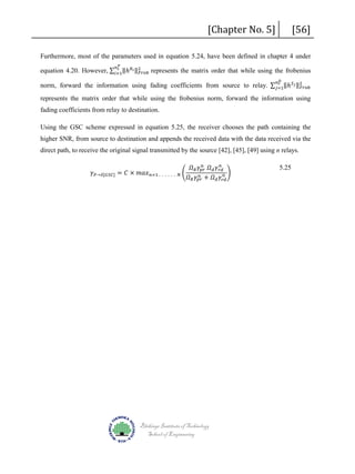 [Chapter No. 5]

[56]

𝑡𝑡
equation 4.20. However, ∑ 𝑖𝑖=1‖ℎ 𝑅𝑅 𝑖𝑖 ‖2
𝐹𝐹𝐹𝐹𝐹𝐹𝐹𝐹 represents the matrix order that while using the frobenius

Furthermore, most of the parameters used in equation 5.24, have been defined in chapter 4 under
𝑛𝑛 𝑃𝑃

𝑛𝑛 𝑟𝑟
norm, forward the information using fading coefficients from source to relay. ∑ 𝑗𝑗=1‖ℎ 𝑆𝑆 𝑗𝑗 ‖2
𝐹𝐹𝐹𝐹𝐹𝐹𝐹𝐹
𝐷𝐷

represents the matrix order that while using the frobenius norm, forward the information using
fading coefficients from relay to destination.
Using the GSC scheme expressed in equation 5.25, the receiver chooses the path containing the

higher SNR, from source to destination and appends the received data with the data received via the
direct path, to receive the original signal transmitted by the source [42], [45], [49] using n relays.
𝛾𝛾 𝑃𝑃→𝑆𝑆[𝐺𝐺𝐺𝐺𝐺𝐺] = 𝐶𝐶 × 𝑚𝑚𝑚𝑚𝑚𝑚 𝑛𝑛=1 .

. . . . . 𝑁𝑁

�

𝑛𝑛
𝑛𝑛
𝛺𝛺 𝑅𝑅 𝛾𝛾𝑝𝑝𝑝𝑝 𝛺𝛺 𝑑𝑑 𝛾𝛾 𝑟𝑟𝑟𝑟
𝑛𝑛 �
𝑛𝑛
𝛺𝛺 𝑅𝑅 𝛾𝛾𝑝𝑝𝑝𝑝 + 𝛺𝛺 𝑑𝑑 𝛾𝛾𝑟𝑟𝑟𝑟

Blekinge Institute of Technology
School of Engineering

5.25

 