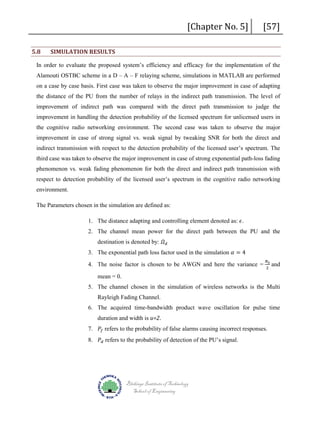 5.8

[Chapter No. 5]

SIMULATION RESULTS

[57]

In order to evaluate the proposed system’s efficiency and efficacy for the implementation of the
Alamouti OSTBC scheme in a D – A – F relaying scheme, simulations in MATLAB are performed
on a case by case basis. First case was taken to observe the major improvement in case of adapting
the distance of the PU from the number of relays in the indirect path transmission. The level of
improvement of indirect path was compared with the direct path transmission to judge the
improvement in handling the detection probability of the licensed spectrum for unlicensed users in
the cognitive radio networking environment. The second case was taken to observe the major
improvement in case of strong signal vs. weak signal by tweaking SNR for both the direct and
indirect transmission with respect to the detection probability of the licensed user’s spectrum. The
third case was taken to observe the major improvement in case of strong exponential path-loss fading
phenomenon vs. weak fading phenomenon for both the direct and indirect path transmission with
respect to detection probability of the licensed user’s spectrum in the cognitive radio networking
environment.
The Parameters chosen in the simulation are defined as:

1. The distance adapting and controlling element denoted as: 𝜖𝜖.
destination is denoted by: 𝛺𝛺 𝑑𝑑

2. The channel mean power for the direct path between the PU and the
3. The exponential path loss factor used in the simulation 𝛼𝛼 = 4

4. The noise factor is chosen to be AWGN and here the variance =
mean = 0.

𝑁𝑁0
2

and

5. The channel chosen in the simulation of wireless networks is the Multi
Rayleigh Fading Channel.
6. The acquired time-bandwidth product wave oscillation for pulse time
7. 𝑃𝑃𝑓𝑓 refers to the probability of false alarms causing incorrect responses.
duration and width is u=2.

8. 𝑃𝑃𝑑𝑑 refers to the probability of detection of the PU’s signal.

Blekinge Institute of Technology
School of Engineering

 
