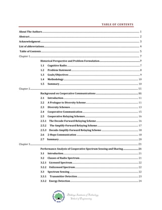 TABLE OF CONTENTS

About The Authors ................................................................................................................................................................. 1

Abstract ...................................................................................................................................................................................... 2

Acknowledgment .................................................................................................................................................................... 3

List of abbreviations.............................................................................................................................................................. 4
Table of Contents ................................................................................................................................................................... 5

Chapter 1 ..................................................................................................................................................................................... 7
Cognitive Radio ....................................................................................................................................... 7

Historical Perspective and Problem Formulation ...................................................................7

1.1

1.2
1.3
1.4

Problem Statement ............................................................................................................................... 8

Goals/Objectives .................................................................................................................................... 9

Methodology .......................................................................................................................................... 10
Summary .................................................................................................................................................. 10

Chapter 2 ................................................................................................................................................................................... 11
1.5

Introduction........................................................................................................................................... 11

Background on Cooperative Communications ...................................................................... 11
2.1

2.2
2.3
2.4
2.5
2.5.1
2.5.2
2.5.3
2.6

A Prologue to Diversity Scheme ................................................................................................. 11
Diversity Schemes .............................................................................................................................. 13
Cooperative Communication ....................................................................................................... 15

Cooperative Relaying Schemes................................................................................................... 16
The Decode-Forward Relaying Scheme .............................................................................. 16
The Amplify-Forward Relaying Scheme ............................................................................ 17

Decode-Amplify-Forward Relaying Scheme .................................................................... 18

2-Hops Communication .................................................................................................................. 18

Summary ................................................................................................................................................... 20

Chapter 3 ................................................................................................................................................................................... 21
2.7

Introduction........................................................................................................................................... 21

Performance Analysis of Cooperative Spectrum Sensing and Sharing ......................... 21
3.1

3.2
3.2.1
3.2.2
3.3
3.3.1
3.3.2

Classes of Radio Spectrum............................................................................................................. 21
Licensed Spectrum .......................................................................................................................... 22
Unlicensed Spectrum ..................................................................................................................... 22

Spectrum Sensing ............................................................................................................................... 22
Transmitter Detection ................................................................................................................. 23

Energy Detection .............................................................................................................................. 24

Blekinge Institute of Technology
School of Engineering

 