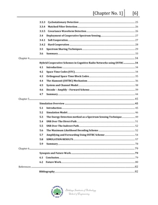 3.3.3
3.3.4
3.3.5
3.4
3.4.1
3.4.2
3.5

[Chapter No. 1]

[6]

Cyclostationary Detection .......................................................................................................... 25
Matched Filter Detection ............................................................................................................. 26
Covariance Waveform Detection ............................................................................................ 26

Deployment of Cooperative Spectrum Sensing................................................................. 27
Soft Cooperation ............................................................................................................................... 27
Hard Cooperation ............................................................................................................................ 28

Spectrum Sharing Techniques .................................................................................................... 29
Summary .................................................................................................................................................. 33

Chapter 4 ................................................................................................................................................................................... 34
3.6

Introduction: ......................................................................................................................................... 34

Hybrid Cooperative Schemes in Cognitive Radio Networks using OSTBC ................... 34
4.1

4.2
4.3
4.4
4.5
4.6

Space Time Codes (STC).................................................................................................................. 34
Orthogonal Space Time Block Codes ....................................................................................... 35

The Alamouti (OSTBC) Mechanism .......................................................................................... 36

System and Channel Model ........................................................................................................... 38

Decode – Amplify – Forward Scheme ...................................................................................... 39
Summary .................................................................................................................................................. 44

Chapter 5 ................................................................................................................................................................................... 45
4.7

Introduction........................................................................................................................................... 45

Simulation Overview ....................................................................................................................... 45
5.1

5.2
5.3
5.4
5.5
5.6
5.7
5.8

Simulation Model ................................................................................................................................ 46
The Energy Detection method as a Spectrum Sensing Technique......................... 49
SNR Over The Direct Path .............................................................................................................. 51
SNR Over The Indirect Path .......................................................................................................... 52
The Maximum Likelihood Decoding Scheme ..................................................................... 52

Amplifying and Forwarding Using OSTBC Scheme ......................................................... 54

SIMULATION RESULTS ..................................................................................................................... 57
Summary .................................................................................................................................................. 78

Chapter 6 ................................................................................................................................................................................... 79
5.9

Conclusion ................................................................................................................................................ 79

Synopsis and Future Work ............................................................................................................ 79
6.1

Future Work............................................................................................................................................ 80

References ................................................................................................................................................................................ 82
6.2

Bibliography ............................................................................................................................................................................ 82

Blekinge Institute of Technology
School of Engineering

 