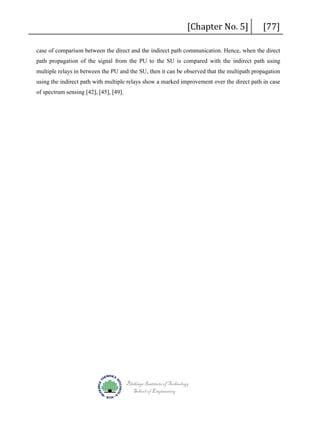 [Chapter No. 5]

[77]

case of comparison between the direct and the indirect path communication. Hence, when the direct
path propagation of the signal from the PU to the SU is compared with the indirect path using
multiple relays in between the PU and the SU, then it can be observed that the multipath propagation
using the indirect path with multiple relays show a marked improvement over the direct path in case
of spectrum sensing [42], [45], [49].

Blekinge Institute of Technology
School of Engineering

 