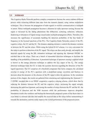 5.9

SUMMARY

[Chapter No. 5]

[78]

The Cognitive Radio Networks perform complex computations because the source radiates different
powers while extracting different data rates from the transmit channel, using various modulation
techniques. This is because the propagation of radio signals in wireless communication is multipath
in nature. Hence multipath propagation becomes a dilemma for radio spectrum sensing, because the
signal is traversed by the fading phenomena like diffraction, scattering, refraction, reflection,
shadowing or absorption of signal energy caused under multipath propagation effects. Therefore, this
increases the significance of accurately handling the detection probability of the free bands of
cognitive relays, the CC and the SU. The distance adapting element 𝜖𝜖 controls the distance variation

frequency in the licensed spectrum of the PUs. The Cognitive Radio Networks consist of the PU,

in between the PU and the relays. While using the hybrid D-A-F scheme, it is very convenient for
the relays to perform a detection of the PU signal. The relays can then easily decode, and amplify the
detected signals by using the ML estimation technique and squaring the Alamouti OSTBC reencoded data at the relays. There are a bunch of transmitter detection techniques to facilitate the
is known as the energy detection technique to address this key aspect of the 𝑃𝑃𝑑𝑑 . The energy

handling of the probability of detection. A prominent technique of spectrum sensing is applied which

detection technique helps the CC to make the accurate decision regarding the detection of the PU
signal (spectrum). The CC comprises of a threshold comparator that fairly compares the calculated
envelop or energy of the PU’s spectrum with a predefined energy waveform and finalizes its
decision about the presence or the absence of the PU signal within the spectrum. In the simulation
portion of this chapter, the results are gathered from simulating and implementing the Alamouti 2 ×
2 OSTBC encoded data in an HDAF cooperative cognitive relaying scheme, which show that by
reducing the distance between the PU and the cognitive relays, increasing the signal strength,
decreasing the path-loss exponent, and raising the number of relays between the PU and the SU, the
probability of detection and the SNR increases while the performance improves altogether.
Simulation results also reinforce and backup the theoretically proposed system of the thesis that it is
even better to estimate (decode) and amplify the received data at the relays before retransmitting it
towards the destination, and this really improve the overall performance of the proposed system.

Blekinge Institute of Technology
School of Engineering

 