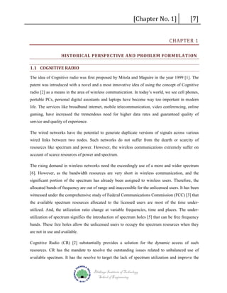 [Chapter No. 1]

[7]

CHAPTER 1

HISTORICAL PERSPECTIVE AND PROBLEM FORMULATION
1.1 COGNITIVE RADIO

The idea of Cognitive radio was first proposed by Mitola and Maguire in the year 1999 [1]. The
patent was introduced with a novel and a most innovative idea of using the concept of Cognitive
radio [2] as a means in the area of wireless communication. In today’s world, we see cell phones,
portable PCs, personal digital assistants and laptops have become way too important in modern
life. The services like broadband internet, mobile telecommunication, video conferencing, online
gaming, have increased the tremendous need for higher data rates and guaranteed quality of
service and quality of experience.
The wired networks have the potential to generate duplicate versions of signals across various
wired links between two nodes. Such networks do not suffer from the dearth or scarcity of
resources like spectrum and power. However, the wireless communications extremely suffer on
account of scarce resources of power and spectrum.
The rising demand in wireless networks need the exceedingly use of a more and wider spectrum
[6]. However, as the bandwidth resources are very short in wireless communication, and the
significant portion of the spectrum has already been assigned to wireless users. Therefore, the
allocated bands of frequency are out of range and inaccessible for the unlicensed users. It has been
witnessed under the comprehensive study of Federal Communications Commission (FCC) [3] that
the available spectrum resources allocated to the licensed users are most of the time underutilized. And, the utilization ratio change at variable frequencies, time and places. The underutilization of spectrum signifies the introduction of spectrum holes [5] that can be free frequency
bands. These free holes allow the unlicensed users to occupy the spectrum resources when they
are not in use and available.
Cognitive Radio (CR) [2] substantially provides a solution for the dynamic access of such
resources. CR has the mandate to resolve the outstanding issues related to unbalanced use of
available spectrum. It has the resolve to target the lack of spectrum utilization and improve the
Blekinge Institute of Technology
School of Engineering

 
