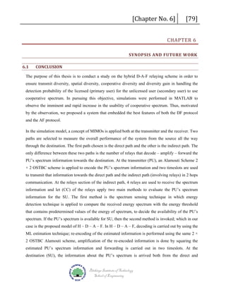 [Chapter No. 6]

[79]

CHAPTER 6

SYNOPSIS AND FUTURE WORK
6.1

CONCLUSION

The purpose of this thesis is to conduct a study on the hybrid D-A-F relaying scheme in order to
ensure transmit diversity, spatial diversity, cooperative diversity and diversity gain in handling the
detection probability of the licensed (primary user) for the unlicensed user (secondary user) to use
cooperative spectrum. In pursuing this objective, simulations were performed in MATLAB to
observe the imminent and rapid increase in the usability of cooperative spectrum. Thus, motivated
by the observation, we proposed a system that embedded the best features of both the DF protocol
and the AF protocol.
In the simulation model, a concept of MIMOs is applied both at the transmitter and the receiver. Two
paths are selected to measure the overall performance of the system from the source all the way
through the destination. The first path chosen is the direct path and the other is the indirect path. The
only difference between these two paths is the number of relays that decode – amplify – forward the
PU’s spectrum information towards the destination. At the transmitter (PU), an Alamouti Scheme 2
× 2 OSTBC scheme is applied to encode the PU’s spectrum information and two timeslots are used
to transmit that information towards the direct path and the indirect path (involving relays) in 2 hops
communication. At the relays section of the indirect path, 4 relays are used to receive the spectrum
information and let (CC) of the relays apply two main methods to evaluate the PU’s spectrum
information for the SU. The first method is the spectrum sensing technique in which energy
detection technique is applied to compare the received energy spectrum with the energy threshold
that contains predetermined values of the energy of spectrum, to decide the availability of the PU’s
spectrum. If the PU’s spectrum is available for SU, then the second method is invoked; which in our
case is the proposed model of H – D – A – F. In H – D – A – F, decoding is carried out by using the
ML estimation technique; re-encoding of the estimated information is performed using the same 2 ×
2 OSTBC Alamouti scheme, amplification of the re-encoded information is done by squaring the
estimated PU’s spectrum information and forwarding is carried out in two timeslots. At the
destination (SU), the information about the PU’s spectrum is arrived both from the direct and
Blekinge Institute of Technology
School of Engineering

 