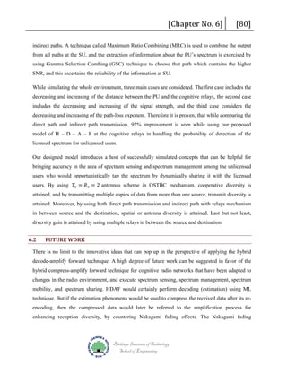 [Chapter No. 6]

[80]

indirect paths. A technique called Maximum Ratio Combining (MRC) is used to combine the output
from all paths at the SU, and the extraction of information about the PU’s spectrum is exercised by
using Gamma Selection Combing (GSC) technique to choose that path which contains the higher
SNR, and this ascertains the reliability of the information at SU.
While simulating the whole environment, three main cases are considered. The first case includes the
decreasing and increasing of the distance between the PU and the cognitive relays, the second case
includes the decreasing and increasing of the signal strength, and the third case considers the
decreasing and increasing of the path-loss exponent. Therefore it is proven, that while comparing the
direct path and indirect path transmission, 92% improvement is seen while using our proposed
model of H – D – A – F at the cognitive relays in handling the probability of detection of the
licensed spectrum for unlicensed users.
Our designed model introduces a host of successfully simulated concepts that can be helpful for
bringing accuracy in the area of spectrum sensing and spectrum management among the unlicensed
users. By using 𝑇𝑇𝑥𝑥 = 𝑅𝑅 𝑥𝑥 = 2 antennas scheme in OSTBC mechanism, cooperative diversity is

users who would opportunistically tap the spectrum by dynamically sharing it with the licensed

attained, and by transmitting multiple copies of data from more than one source, transmit diversity is

attained. Moreover, by using both direct path transmission and indirect path with relays mechanism
in between source and the destination, spatial or antenna diversity is attained. Last but not least,
diversity gain is attained by using multiple relays in between the source and destination.

6.2

FUTURE WORK

There is no limit to the innovative ideas that can pop up in the perspective of applying the hybrid
decode-amplify forward technique. A high degree of future work can be suggested in favor of the
hybrid compress-amplify forward technique for cognitive radio networks that have been adapted to
changes in the radio environment, and execute spectrum sensing, spectrum management, spectrum
mobility, and spectrum sharing. HDAF would certainly perform decoding (estimation) using ML
technique. But if the estimation phenomena would be used to compress the received data after its reencoding, then the compressed data would later be referred to the amplification process for
enhancing reception diversity, by countering Nakagami fading effects. The Nakagami fading

Blekinge Institute of Technology
School of Engineering

 