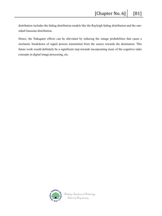 [Chapter No. 6]

[81]

distribution includes the fading distribution models like the Rayleigh fading distribution and the onesided Gaussian distribution.
Hence, the Nakagami effects can be alleviated by reducing the outage probabilities that cause a
stochastic breakdown of signal powers transmitted from the source towards the destination. This
future work would definitely be a significant step towards incorporating more of the cognitive radio
concepts in digital image processing, etc.

Blekinge Institute of Technology
School of Engineering

 