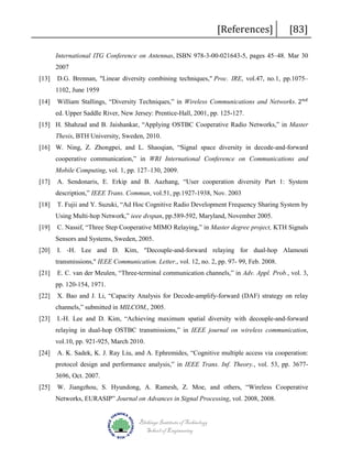 [References]

[83]

International ITG Conference on Antennas, ISBN 978-3-00-021643-5, pages 45–48. Mar 30
2007
[13]

D.G. Brennan, "Linear diversity combining techniques," Proc. IRE, vol.47, no.1, pp.1075–
William Stallings, “Diversity Techniques,” in Wireless Communications and Networks. 2 𝑛𝑛𝑛𝑛

1102, June 1959
[14]

ed. Upper Saddle River, New Jersey: Prentice-Hall, 2001, pp. 125-127.

[15] H. Shahzad and B. Jaishankar, “Applying OSTBC Cooperative Radio Networks,” in Master
Thesis, BTH University, Sweden, 2010.
[16] W. Ning, Z. Zhongpei, and L. Shaoqian, “Signal space diversity in decode-and-forward
cooperative communication,” in WRI International Conference on Communications and
Mobile Computing, vol. 1, pp. 127–130, 2009.
[17]

A. Sendonaris, E. Erkip and B. Aazhang, “User cooperation diversity Part 1: System
description,” IEEE Trans. Commun, vol.51, pp.1927-1938, Nov. 2003

[18]

T. Fujii and Y. Suzuki, “Ad Hoc Cognitive Radio Development Frequency Sharing System by
Using Multi-hop Network,” ieee dvspan, pp.589-592, Maryland, November 2005.

[19]

C. Nassif, “Three Step Cooperative MIMO Relaying,” in Master degree project, KTH Signals
Sensors and Systems, Sweden, 2005.

[20]

I. -H. Lee and D. Kim, "Decouple-and-forward relaying for dual-hop Alamouti
transmissions," IEEE Communication. Letter., vol. 12, no. 2, pp. 97- 99, Feb. 2008.

[21]

E. C. van der Meulen, “Three-terminal communication channels,” in Adv. Appl. Prob., vol. 3,
pp. 120-154, 1971.

[22]

X. Bao and J. Li, “Capacity Analysis for Decode-amplify-forward (DAF) strategy on relay
channels,” submitted in MILCOM,, 2005.

[23]

I.-H. Lee and D. Kim, “Achieving maximum spatial diversity with decouple-and-forward
relaying in dual-hop OSTBC transmissions,” in IEEE journal on wireless communication,
vol.10, pp. 921-925, March 2010.

[24]

A. K. Sadek, K. J. Ray Liu, and A. Ephremides, “Cognitive multiple access via cooperation:
protocol design and performance analysis,” in IEEE Trans. Inf. Theory., vol. 53, pp. 36773696, Oct. 2007.

[25]

W. Jiangzhou, S. Hyundong, A. Ramesh, Z. Moe, and others, “Wireless Cooperative
Networks, EURASIP” Journal on Advances in Signal Processing, vol. 2008, 2008.
Blekinge Institute of Technology
School of Engineering

 