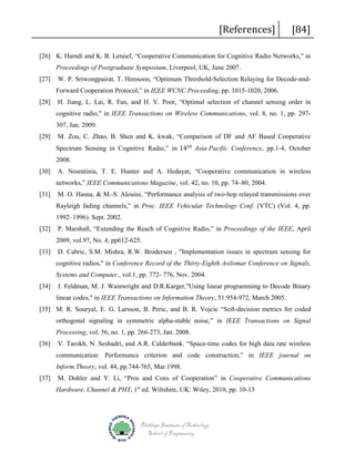 [References]

[84]

[26] K. Hamdi and K. B. Letaief, “Cooperative Communication for Cognitive Radio Networks,” in
Proceedings of Postgraduate Symposium, Liverpool, UK, June 2007.
[27]

W. P. Sriwongpairat, T. Himsoon, “Optimum Threshold-Selection Relaying for Decode-andForward Cooperation Protocol,” in IEEE WCNC Proceeding, pp. 1015-1020, 2006.

[28]

H. Jiang, L. Lai, R. Fan, and H. V. Poor, “Optimal selection of channel sensing order in
cognitive radio," in IEEE Transactions on Wireless Communications, vol. 8, no. 1, pp. 297307, Jan. 2009.

[29]

Spectrum Sensing in Cognitive Radio,” in 14 𝑡𝑡ℎ Asia-Pacific Conference, pp.1-4, October
M. Zou, C. Zhao, B. Shen and K. kwak, “Comparison of DF and AF Based Cooperative

2008.
[30]

A. Nosratinia, T. E. Hunter and A. Hedayat, “Cooperative communication in wireless
networks,” IEEE Communications Magazine, vol. 42, no. 10, pp. 74–80, 2004.

[31]

M. O. Hasna, & M.-S. Alouini, “Performance analysis of two-hop relayed transmissions over
Rayleigh fading channels,” in Proc. IEEE Vehicular Technology Conf. (VTC) (Vol. 4, pp.
1992–1996). Sept. 2002.

[32]

P. Marshall, “Extending the Reach of Cognitive Radio,” in Proceedings of the IEEE, April
2009, vol.97, No. 4, pp612-625.

[33]

D. Cabric, S.M. Mishra, R.W. Brodersen , "Implementation issues in spectrum sensing for
cognitive radios," in Conference Record of the Thirty-Eighth Asilomar Conference on Signals,
Systems and Computer., vol.1, pp. 772- 776, Nov. 2004.

[34]

J. Feldman, M. J. Wainwright and D.R.Karger,"Using linear programming to Decode Binary
linear codes," in IEEE Transactions on Information Theory, 51:954-972, March 2005.

[35] M. R. Souryal, E. G. Larsson, B. Peric, and B. R. Vojcic “Soft-decision metrics for coded
orthogonal signaling in symmetric alpha-stable noise,” in IEEE Transactions on Signal
Processing, vol. 56, no. 1, pp. 266-273, Jan. 2008.
[36]

V. Tarokh, N. Seshadri, and A.R. Calderbank. “Space-time codes for high data rate wireless
communication: Performance criterion and code construction,” in IEEE journal on
Inform.Theory, vol. 44, pp.744-765, Mar.1998.

[37]

M. Dohler and Y. Li, “Pros and Cons of Cooperation” in Cooperative Communications
Hardware, Channel & PHY, 1st ed. Wiltshire, UK: Wiley, 2010, pp. 10-13

Blekinge Institute of Technology
School of Engineering

 
