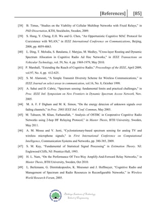 [38]

[References]

[85]

B. Timus, “Studies on the Viability of Cellular Multihop Networks with Fixed Relays,” in
PhD Dissertation, KTH, Stockholm, Sweden, 2009.

[39]

S. Hung, Y. Cheng, E.H. Wu and G. Chen, “An Opportunistic Cognitive MAC Protocol for
Coexistence with WLAN,” in IEEE International Conference on Communications, Beijing,
2008, pp. 4059-4063.

[40]

L. Ding, T. Melodia, S. Batalama, J. Matyjas, M. Medley, "Cross-layer Routing and Dynamic
Spectrum Allocation in Cognitive Radio Ad Hoc Networks," in IEEE Transactions on
Vehicular Technology, vol. 59, No. 4, pp. 1969-1979, May 2010.

[41] P. Marshall, “Extending the Reach of Cognitive Radio,” Proceedings of the IEEE, April 2009,
vol.97, No. 4, pp. 612-625.
[42]

S. M. Alamouti, “A Simple Transmit Diversity Scheme for Wireless Communications,” in
IEEE Journal on select areas in communication, vol.16, No. 8, October 1998.

[43]

A. Sahai and D. Cabric, “Spectrum sensing: fundamental limits and practical challenges," in
Proc. IEEE Intl. Symposium on New Frontiers in Dynamic Spectrum Access Network, Nov.
2005.

[44]

M. A. F. F Digham and M. K. Simon, “On the energy detecion of unknown signals over
fading channels," in Proc. 2003 IEEE Intl. Conf. Commun, May 2003.

[45] M. Tahseen, M. Khan, Farhanullah, “ Analysis of OSTBC in Cooperative Cognitive Radio
Networks using 2-hop DF Relaying Protocol,” in Master Thesis, BTH University, Sweden,
May 2011.
[46]

A. M. Mossa and V. Jeoti, “Cyclostationary-based spectrum sensing for analog TV and
wireless microphone signals," in First International Conference on Computational
Intelligence, Communication Systems and Networks, pp. 380-385, 2009.

[47]

S. M. Kay, “Fundamental of Statistical Signal Processing” in Estimation Theory. NJ:
Englewood Cliffs, NJ: Prentice-Hall, 1993.

[48]

H. L. Nam, “On the Performance Of Two-Way Amplify-And-Forward Relay Networks,” in
Master Thesis, BTH University, Sweden, Oct 2010.

[49]

L. Berlemann, G. Dimitrakopoulos, K. Moessner and J. Hoffmeyer, “Cognitive Radio and
Management of Spectrum and Radio Resources in Reconfigurable Networks,” in Wireless
World Research Forum, 2005.

Blekinge Institute of Technology
School of Engineering

 