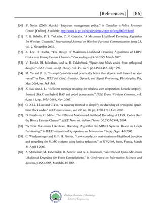 [50]

[References]

[86]

F. Nolin. (2009, March.) “Spectrum management policy,” in Canadian e-Policy Resource
Centre. [Online]. Available: http://www.ic.gc.ca/eic/site/ceprc-ccrcp.nsf/eng/00029.html.

[51] P. G. Babalis, P. T. Trakadas, C. N. Capsalis, “A Maximum Likelihood Decoding Algorithm
for Wireless Channels,” International Journal on Wireless Personal Communication, issue 23,
vol. 2, November 2002.
[52] K. Lee, H. Radha, “The Design of Maximum-Likelihood Decoding Algorithms of LDPC
Codes over Binary Erasure Channels,” Proceedings of 41st CISS, March 2007.
[53] V. Tarokh, H. Jafarkhani, and A. R. Calderbank, “Space-time block codes from orthogonal
designs,” IEEE Trans. on Inf. Theory, vol. 45, no. 5, pp.1456-1467, July 1999.
[54] M. Yu and J. Li, “Is amplify-and-forward practically better than decode and forward or vice
versa?” in Proc. IEEE Int. Conf. Acoustics, Speech, and Signal Processing, Philadelphia, PA,
Mar. 2005, pp. 365–368.
[55] X. Bao and J. Li, “Efficient message relaying for wireless user cooperation: Decode-amplifyforward (DAF) and hybrid DAF and coded cooperation,” IEEE Trans. Wireless Commun., vol.
6, no. 11, pp. 3975–3984, Nov. 2007.
[56] G. X.Li, T.Luo and C.Yin, “A squaring method to simplify the decoding of orthogonal spacetime block codes," IEEE trans.comm., vol. 49, no. 10, pp. 1700-1703, Oct. 2001.
[57] D. Burshtein, G. Miller, “An Efficient Maximum-Likelihood Decoding of LDPC Codes Over
the Binary Erasure Channel”, IEEE Trans on. Inform.Theory, 50:2837-2844, 2004.
[58] “A Near Maximum Likelihood Decoding Algorithm for MIMO Systems Based on Graph
Partitioning,” in IEEE International Symposium on Information Theory, Sept. 4-9 2005.
[59] C. Windpassinger and R. F. H. Fischer, “Low-complexity near-maximum-likelihood detection
and precoding for MIMO systems using lattice reduction,” in ITW2003, Paris, France, March
31-April 4 2003.
[60] A. Mobasher, M. Taherzadeh, R. Sotirov, and A. K. Khandani, “An Efficient Quasi-Maximum
Likelihood Decoding for Finite Constellations,” in Conference on Information Sciences and
Systems,(CISS) 2005, March16-18 2005.

Blekinge Institute of Technology
School of Engineering

 