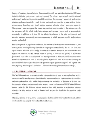 [Chapter No. 1]

[8]

balance of spectrum sharing between the primary (licensed) and secondary (unlicensed) [4] users
that co-exist in the contemporary radio environment. The primary users actually own the channel
and are duly authorized to use the available spectrum. The secondary users wait and see the
situation, and opportunistically vouch for that portion of spectrum that is under-utilized by the
primary users. Secondary users simply quit the spectrum when the primary users only require it.
The secondary users always get the vacant spectrum that is not occupied by the primary users. In
the pursuance of this whole task, both primary and secondary users tend to communicate
seamlessly. In addition to all this, CR has adapted to changes in the radio environment, and
executes spectrum sensing and spectrum management in which spectrum mobility and spectrum
sharing are handled.
Due to the growth of population worldwide, the numbers of mobile users are on the rise. So, the
mobile phones nowadays simply support 1-10 Mbps uplink and downlink. But in a few years, the
uplink and the downlink would simply exceed 100-1000 Mbps. Moreover, it is also expected that
higher data services will be offered based on quality of services and quality of experience
parameters. So to cater to such demands and the requirements in the future, more and more of the
bandwidth spectrum will have to be deployed for higher data rates. CR has the advantage to
economize the exceedingly utilization of spectrums upon spectrums required for highest data
rates, by using the concept of Cooperative Communication in Cognitive radio networks [7].

1.2 PROBLEM STATEMENT
The World has switched over to cooperative communications in order to accomplish best service
through best efforts and practices. In cooperative communication, we concentrate on the cognitive
radio networks and the relay station they use to raise the probability of detection or bit error rate
improvement. Cooperative communication setups a virtual environment of MIMOs (Multi-InputOutput Users) [8] for different wireless users to share their antennas to accomplish transmit
diversity. A relay station is used to forward and receive the signals in the cognitive radio
networks.
The relay schemes of cooperative communication that run on the relay station to smooth all the
wireless traffic are Amplify-Forward and Detect-Forward.

Blekinge Institute of Technology
School of Engineering

 
