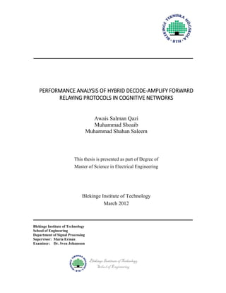 PERFORMANCE ANALYSIS OF HYBRID DECODE-AMPLIFY FORWARD
RELAYING PROTOCOLS IN COGNITIVE NETWORKS

Awais Salman Qazi
Muhammad Shoaib
Muhammad Shahan Saleem

This thesis is presented as part of Degree of
Master of Science in Electrical Engineering

Blekinge Institute of Technology
March 2012

Blekinge Institute of Technology
School of Engineering
Department of Signal Processing
Supervisor: Maria Erman
Examiner: Dr. Sven Johansson

Blekinge Institute of Technology
School of Engineering

 