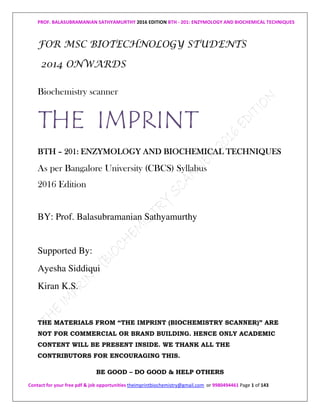 PROF. BALASUBRAMANIAN SATHYAMURTHY 2016 EDITION BTH - 201: ENZYMOLOGY AND BIOCHEMICAL TECHNIQUES
Contact for your free pdf & job opportunities theimprintbiochemistry@gmail.com or 9980494461 Page 1 of 143
FOR MSC BIOTECHNOLOGY STUDENTS
2014 ONWARDS
Biochemistry scanner
THE IMPRINT
BTBTBTBTHHHH –––– 202020201111:::: ENZYMOLOGY ANDENZYMOLOGY ANDENZYMOLOGY ANDENZYMOLOGY AND BIOCHEMICAL TECHNIQUESBIOCHEMICAL TECHNIQUESBIOCHEMICAL TECHNIQUESBIOCHEMICAL TECHNIQUES
As per Bangalore University (CBCS) Syllabus
2016 Edition
BY: Prof. Balasubramanian Sathyamurthy
Supported By:
Ayesha Siddiqui
Kiran K.S.
THE MATERIALS FROM “THE IMPRINT (BIOCHEMISTRY SCANNER)” ARE
NOT FOR COMMERCIAL OR BRAND BUILDING. HENCE ONLY ACADEMIC
CONTENT WILL BE PRESENT INSIDE. WE THANK ALL THE
CONTRIBUTORS FOR ENCOURAGING THIS.
BE GOOD – DO GOOD & HELP OTHERS
 