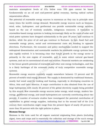 PROF. BALASUBRAMANIAN SATHYAMURTHY 2016 EDITION BTH-204: ENVIRONMENTAL BIOTECHNOLOGY
Contact for your free pdf & job opportunities theimprintbiochemistry@gmail.com or 9980494461 Page 10 of 263
maintain atmospheric levels of CO2 below even 550 ppm cannot be based
fundamentally on an oil and coal-powered global economy, barring radical carbon
sequestration efforts.
The potential of renewable energy sources is enormous as they can in principle meet
many times the world’s energy demand. Renewable energy sources such as biomass,
wind, solar, hydropower, and geothermal can provide sustainable energy services,
based on the use of routinely available, indigenous resources. A transition to
renewables-based energy systems is looking increasingly likely as the costs of solar and
wind power systems have dropped substantially in the past 30 years, and continue to
decline, while the price of oil and gas continue to fluctuate. In fact, fossil fuel and
renewable energy prices, social and environmental costs are heading in opposite
directions. Furthermore, the economic and policy mechanisms needed to support the
widespread dissemination and sustainable markets for renewable energy systems have
also rapidly evolved. It is becoming clear that future growth in the energy sector is
primarily in the new regime of renewable, and to some extent natural gas-based
systems, and not in conventional oil and coal sources. Financial markets are awakening
to the future growth potential of renewable and other new energy technologies, and this
is a likely harbinger of the economic reality of truly competitive renewable energy
systems.
Renewable energy sources currently supply somewhere between 15 percent and 20
percent of world’s total energy demand. The supply is dominated by traditional biomass,
mostly fuel wood used for cooking and heating, especially in developing countries in
Africa, Asia and Latin America. A major contribution is also obtained from the use of
large hydropower; with nearly 20 percent of the global electricity supply being provided
by this source. New renewable energy sources (solar energy, wind energy, modern bio-
energy, geothermal energy, and small hydropower) are currently contributing about two
percent. A number of scenario studies have investigated the potential contribution of
renewables to global energy supplies, indicating that in the second half of the 21st
century their contribution might range from the present figure of nearly 20 percent to
more than 50 percent with the right policies in place.
Biomass Energy
Biomass is the term used for all organic material originating from plants (including
algae), trees and crops and is essentially the collection and storage of the sun’s energy
 