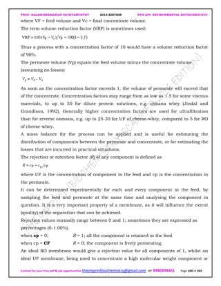 PROF. BALASUBRAMANIAN SATHYAMURTHY 2016 EDITION BTH-204: ENVIRONMENTAL BIOTECHNOLOGY
Contact for your free pdf & job opportunities theimprintbiochemistry@gmail.com or 9980494461 Page 100 of 263
where VF = feed volume and Vc = final concentrate volume.
The term volume reduction factor (VRF) is sometimes used:
Thus a process with a concentration factor of 10 would have a volume reduction factor
of 90%.
The permeate volume (Vp) equals the feed volume minus the concentrate volume
(assuming no losses)
As soon as the concentration factor exceeds 1, the volume of permeate will exceed that
of the concentrate. Concentration factors may range from as low as 1.5 for some viscous
materials, to up to 50 for dilute protein solutions, e.g. chhana whey (Jindal and
Grandison, 1992). Generally higher concentration factors are used for ultrafiltration
than for reverse osmosis, e.g. up to 25-30 for UF of cheese-whey, compared to 5 for RO
of cheese-whey.
A mass balance for the process can be applied and is useful for estimating the
distribution of components between the permeate and concentrate, or for estimating the
losses that are incurred in practical situations.
The rejection or retention factor (R) of any component is defined as
where CF is the concentration of component in the feed and cp is the concentration in
the permeate.
It can be determined experimentally for each and every component in the feed, by
sampling the feed and permeate at the same time and analysing the component in
question. It is a very important property of a membrane, as it will influence the extent
(quality) of the separation that can be achieved.
Rejection values normally range between 0 and 1; sometimes they are expressed as
percentages (0-1 00%).
when cp = 0; R = 1; all the component is retained in the feed
when cp = CF R = 0; the component is freely permeating.
An ideal RO membrane would give a rejection value for all components of 1, whilst an
ideal UF membrane, being used to concentrate a high molecular weight component or
 