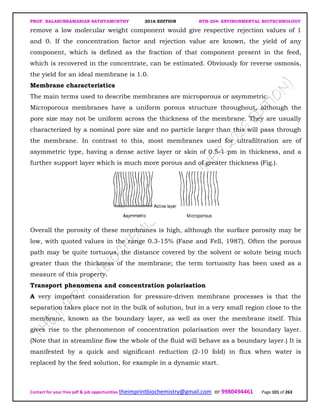 PROF. BALASUBRAMANIAN SATHYAMURTHY 2016 EDITION BTH-204: ENVIRONMENTAL BIOTECHNOLOGY
Contact for your free pdf & job opportunities theimprintbiochemistry@gmail.com or 9980494461 Page 101 of 263
remove a low molecular weight component would give respective rejection values of 1
and 0. If the concentration factor and rejection value are known, the yield of any
component, which is defined as the fraction of that component present in the feed,
which is recovered in the concentrate, can be estimated. Obviously for reverse osmosis,
the yield for an ideal membrane is 1.0.
Membrane characteristics
The main terms used to describe membranes are microporous or asymmetric.
Microporous membranes have a uniform porous structure throughout, although the
pore size may not be uniform across the thickness of the membrane. They are usually
characterized by a nominal pore size and no particle larger than this will pass through
the membrane. In contrast to this, most membranes used for ultrafiltration are of
asymmetric type, having a dense active layer or skin of 0.5-1 pm in thickness, and a
further support layer which is much more porous and of greater thickness (Fig.).
Overall the porosity of these membranes is high, although the surface porosity may be
low, with quoted values in the range 0.3-15% (Fane and Fell, 1987). Often the porous
path may be quite tortuous, the distance covered by the solvent or solute being much
greater than the thickness of the membrane; the term tortuosity has been used as a
measure of this property.
Transport phenomena and concentration polarisation
A very important consideration for pressure-driven membrane processes is that the
separation takes place not in the bulk of solution, but in a very small region close to the
membrane, known as the boundary layer, as well as over the membrane itself. This
gives rise to the phenomenon of concentration polarisation over the boundary layer.
(Note that in streamline flow the whole of the fluid will behave as a boundary layer.) It is
manifested by a quick and significant reduction (2-10 fold) in flux when water is
replaced by the feed solution, for example in a dynamic start.
 