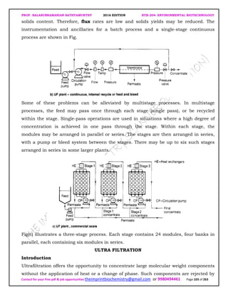 PROF. BALASUBRAMANIAN SATHYAMURTHY 2016 EDITION BTH-204: ENVIRONMENTAL BIOTECHNOLOGY
Contact for your free pdf & job opportunities theimprintbiochemistry@gmail.com or 9980494461 Page 103 of 263
solids content. Therefore, flux rates are low and solids yields may be reduced. The
instrumentation and ancillaries for a batch process and a single-stage continuous
process are shown in Fig.
Some of these problems can be alleviated by multistage processes. In multistage
processes, the feed may pass once through each stage (single pass), or be recycled
within the stage. Single-pass operations are used in situations where a high degree of
concentration is achieved in one pass through the stage. Within each stage, the
modules may be arranged in parallel or series. The stages are then arranged in series,
with a pump or bleed system between the stages. There may be up to six such stages
arranged in series in some larger plants.
Fig(c) illustrates a three-stage process. Each stage contains 24 modules, four banks in
parallel, each containing six modules in series.
ULTRA FILTRATION
Introduction
Ultrafiltration offers the opportunity to concentrate large molecular weight components
without the application of heat or a change of phase. Such components are rejected by
 