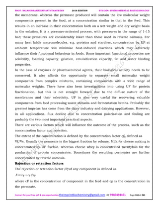 PROF. BALASUBRAMANIAN SATHYAMURTHY 2016 EDITION BTH-204: ENVIRONMENTAL BIOTECHNOLOGY
Contact for your free pdf & job opportunities theimprintbiochemistry@gmail.com or 9980494461 Page 104 of 263
the membrane, whereas the permeate produced will contain the low molecular weight
components present in the food, at a concentration similar to that in the feed. This
results in an increase in their concentration both on a wet weight and dry weight basis
in the solution. It is a pressure-activated process, with pressures in the range of 1-15
bar; these pressures are considerably lower than those used in reverse osmosis. For
many heat labile macromolecules, e.g. proteins and starches, concentration by UF at
ambient temperature will minimise heat-induced reactions which may adversely
influence their functional behaviour in foods. Some important functional properties are
solubility, foaming capacity, gelation, emulsification capacity, fat and water binding
properties.
In the case of enzymes or pharmaceutical agents, their biological activity needs to be
conserved. It also affords the opportunity to separate small molecular weight
components from complex mixtures, containing components with a wide range of
molecular weights. There have also been investigations into using UF for protein
fractionation, but this is not straight forward due to the diffuse nature of the
membranes and their selectivity. UF is also very useful for recovering valuable
components from food processing waste streams and fermentation broths. Probably the
greatest impetus has come from the dairy industry and dairying applications. However,
in all applications, flux decline due to concentration polarisation and fouling are
probably the two most important practical aspects.
There are various factors which will influence the outcome of the process, such as the
concentration factor and rejection.
The extent of the concentration is defined by the concentration factor cf), defined as
Vf/Vc. Usually the permeate is the biggest fraction by volume. Milk for cheese making is
concentrated by UF fivefold, whereas cheese whey is concentrated twentyfold for the
production of protein concentrates. Sometimes the resulting permeates are further
concentrated by reverse osmosis.
Rejection or retention factors
The rejection or retention factor (R) of any component is defined as
where cF is the concentration of component in the feed and cp is the concentration in
the permeate.
 