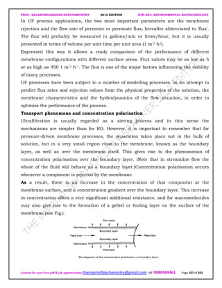 PROF. BALASUBRAMANIAN SATHYAMURTHY 2016 EDITION BTH-204: ENVIRONMENTAL BIOTECHNOLOGY
Contact for your free pdf & job opportunities theimprintbiochemistry@gmail.com or 9980494461 Page 107 of 263
In UF process applications, the two most important parameters are the membrane
rejection and the flow rate of permeate or permeate flux, hereafter abbreviated to 'flux'.
The flux will probably be measured in gallons/min or litres/hour, but it is usually
presented in terms of volume per unit time per unit area (1 m-2 h-l).
Expressed this way it allows a ready comparison of the performance of different
membrane configurations with different surface areas. Flux values may be as low as 5
or as high as 450 1 m-2 h-1. The flux is one of the major factors influencing the viability
of many processes.
UF processes have been subject to a number of modelling processes, in an attempt to
predict flux rates and rejection values from the physical properties of the solution, the
membrane characteristics and the hydrodynamics of the flow situation, in order to
optimize the performance of the process.
Transport phenomena and concentration polarisation
Ultrafiltration is usually regarded as a sieving process and in this sense the
mechanisms are simpler than for RO. However, it is important to remember that for
pressure-driven membrane processes, the separation takes place not in the bulk of
solution, but in a very small region close to the membrane, known as the boundary
layer, as well as over the membrane itself. This gives rise to the phenomenon of
concentration polarisation over the boundary layer. (Note that in streamline flow the
whole of the fluid will behave as a boundary layer.)Concentration polarisation occurs
whenever a component is rejected by the membrane.
As a result, there is an increase in the concentration of that component at the
membrane surface, and a concentration gradient over the boundary layer. This increase
in concentration offers a very significant additional resistance, and for macromolecules
may also give rise to the formation of a gelled or fouling layer on the surface of the
membrane (see Fig.).
 