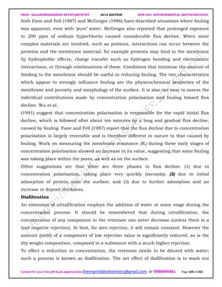 PROF. BALASUBRAMANIAN SATHYAMURTHY 2016 EDITION BTH-204: ENVIRONMENTAL BIOTECHNOLOGY
Contact for your free pdf & job opportunities theimprintbiochemistry@gmail.com or 9980494461 Page 109 of 263
both Fane and Fell (1987) and McGregor (1986) have described situations where fouling
was apparent, even with ‘pure’ water. McGregor also reported that prolonged exposure
to 200 ppm of sodium hypochlorite caused considerable flux decline. When more
complex materials are involved, such as proteins, interactions can occur between the
proteins and the membrane material; for example proteins may bind to the membrane
by hydrophobic effects, charge transfer such as hydrogen bonding and electrostatic
interactions, or through combinations of these. Conditions that minimise the amount of
binding to the membrane should be useful in reducing fouling. The two characteristics
which appear to strongly influence fouling are the physicochemical properties of the
membrane and porosity and morphology of the surface. It is also not easy to assess the
individual contributions made by concentration polarisation and fouling toward flux
decline. Wu et al.
(1991) suggest that concentration polarisation is responsible for the rapid initial flux
decline, which is followed after about ten minutes by a long and gradual flux decline,
caused by fouling. Fane and Fell (1987) report that the flux decline due to concentration
polarisation is largely reversible and is therefore different in nature to that caused by
fouling. Work on measuring the membrane resistance (R,) during these early stages of
concentration polarisation showed an increase in its value, suggesting that some fouling
was taking place within the pores, as well as on the surface.
Other suggestions are that there are three phases in flux decline: (1) due to
concentration polarisation, taking place very quickly (seconds); (2) due to initial
adsorption of protein onto the surface; and (3) due to further adsorption and an
increase in deposit thickness.
Diafiltration
An extension of ultrafiltration employs the addition of water at some stage during the
concentration process. It should be remembered that during ultrafiltration, the
concentration of any component in the retentate can never decrease (unless there is a
true negative rejection). At best, for zero rejection, it will remain constant. However the
amount (yield) of a component of low rejection value is significantly reduced, as is the
dry weight composition, compared to a substance with a much higher rejection.
To effect a reduction in concentration, the retentate needs to be diluted with water;
such a process is known as diafiltration. The net effect of diafiltration is to wash out
 