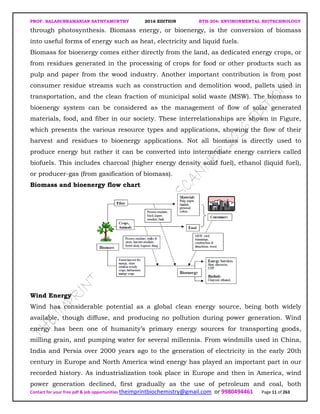 PROF. BALASUBRAMANIAN SATHYAMURTHY 2016 EDITION BTH-204: ENVIRONMENTAL BIOTECHNOLOGY
Contact for your free pdf & job opportunities theimprintbiochemistry@gmail.com or 9980494461 Page 11 of 263
through photosynthesis. Biomass energy, or bioenergy, is the conversion of biomass
into useful forms of energy such as heat, electricity and liquid fuels.
Biomass for bioenergy comes either directly from the land, as dedicated energy crops, or
from residues generated in the processing of crops for food or other products such as
pulp and paper from the wood industry. Another important contribution is from post
consumer residue streams such as construction and demolition wood, pallets used in
transportation, and the clean fraction of municipal solid waste (MSW). The biomass to
bioenergy system can be considered as the management of flow of solar generated
materials, food, and fiber in our society. These interrelationships are shown in Figure,
which presents the various resource types and applications, showing the flow of their
harvest and residues to bioenergy applications. Not all biomass is directly used to
produce energy but rather it can be converted into intermediate energy carriers called
biofuels. This includes charcoal (higher energy density solid fuel), ethanol (liquid fuel),
or producer-gas (from gasification of biomass).
Biomass and bioenergy flow chart
Wind Energy
Wind has considerable potential as a global clean energy source, being both widely
available, though diffuse, and producing no pollution during power generation. Wind
energy has been one of humanity’s primary energy sources for transporting goods,
milling grain, and pumping water for several millennia. From windmills used in China,
India and Persia over 2000 years ago to the generation of electricity in the early 20th
century in Europe and North America wind energy has played an important part in our
recorded history. As industrialization took place in Europe and then in America, wind
power generation declined, first gradually as the use of petroleum and coal, both
 