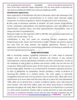 PROF. BALASUBRAMANIAN SATHYAMURTHY 2016 EDITION BTH-204: ENVIRONMENTAL BIOTECHNOLOGY
Contact for your free pdf & job opportunities theimprintbiochemistry@gmail.com or 9980494461 Page 110 of 263
more of the lower molecular weight components. The two main modes of operation are
discontinuous dinfiltration (DDF) and continuous diafiltration (CDF).
Ultrafiltration applications
Some applications of iiltrafiltration will now be discussed, which take advantage of the
opportunity to concentrate macromolecules or to remove small molecular weight
components, at ambient temperature, without changing pH or ionic environment.
A wide range of membrane materials is available, the most common being cellulose
acetate, polyamides, polysulphones and polyethersulphones; each with different flux
characteristics, rejection values, and other physicochemical characteristics, such as
charge and extent of hydrophobicity.
Molecular weight cut-offs range from 2000 to 300 000, with operating temperatures up
to 80°C, over the pH range 1 to 14.
Ultrafiltration is also very useful for recovering valuable components from
foodprocessing waste stream and fermentation broths. Probably the greatest impetus
has come from the dairy industry and dairying applications. However, in all
applications, flux decline due to concentration polarisation and fouling are probably the
two most important practical aspects.
DAIRY APPLICATIONS
Milk is chemically complex, containing components of a wide range of molecular
weights, such as protein, fat, lactose, minerals and vitamins. It also contains
microorganisms, enzymes and perhaps antibiotics and other contaminants. An idea of
the complexity of milk is given by Walstra and Jenness (1984), who list well over 50
components. Whole milk contains about 30-35% protein and about the same amount of
fat (dry weight basis). Therefore it is an ideal fluid for membrane separation processes,
in order to manipulate its composition, thereby providing a variety of products or
improving the stability of a colloidal system. The same applies to skim-milk,
standardised milk and some of its by-products such as cheese whey. Skim milk can be
concentrated up to seven times and full-cream milk up to about five times (Kosikowski,
1986). Milk can be derived from a number of different species, cows' milk being the
most common, with milk from buffalo, goats and sheep being drunk in substantial
quantities throughout the world. Milk is either consumed in its liquid form or converted
to a wide variety of products. Surplus milk is usually preserved as skim milk powder
and butter or anhydrous butterfat. At one time the most valuable component was the
 