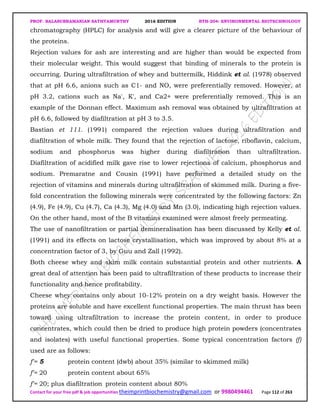 PROF. BALASUBRAMANIAN SATHYAMURTHY 2016 EDITION BTH-204: ENVIRONMENTAL BIOTECHNOLOGY
Contact for your free pdf & job opportunities theimprintbiochemistry@gmail.com or 9980494461 Page 112 of 263
chromatography (HPLC) for analysis and will give a clearer picture of the behaviour of
the proteins.
Rejection values for ash are interesting and are higher than would be expected from
their molecular weight. This would suggest that binding of minerals to the protein is
occurring. During ultrafiltration of whey and buttermilk, Hiddink et al. (1978) observed
that at pH 6.6, anions such as C1- and NO, were preferentially removed. However, at
pH 3.2, cations such as Na', K', and Ca2+ were preferentially removed. This is an
example of the Donnan effect. Maximum ash removal was obtained by ultrafiltration at
pH 6.6, followed by diafiltration at pH 3 to 3.5.
Bastian et 111. (1991) compared the rejection values during ultrafiltration and
diafiltration of whole milk. They found that the rejection of lactose, riboflavin, calcium,
sodium and phosphorus was higher during diafiltration than ultrafiltration.
Diafiltration of acidified milk gave rise to lower rejections of calcium, phosphorus and
sodium. Premaratne and Cousin (1991) have performed a detailed study on the
rejection of vitamins and minerals during ultrafiltration of skimmed milk. During a five-
fold concentration the following minerals were concentrated by the following factors: Zn
(4.9), Fe (4.9), Cu (4.7), Ca (4.3), Mg (4.0) and Mn (3.0), indicating high rejection values.
On the other hand, most of the B vitamins examined were almost freely permeating.
The use of nanofiltration or partial demineralisation has been discussed by Kelly et al.
(1991) and its effects on lactose crystallisation, which was improved by about 8% at a
concentration factor of 3, by Guu and Zall (1992).
Both cheese whey and skim milk contain substantial protein and other nutrients. A
great deal of attention has been paid to ultrafiltration of these products to increase their
functionality and hence profitability.
Cheese whey contains only about 10-12% protein on a dry weight basis. However the
proteins are soluble and have excellent functional properties. The main thrust has been
toward using ultrafiltration to increase the protein content, in order to produce
concentrates, which could then be dried to produce high protein powders (concentrates
and isolates) with useful functional properties. Some typical concentration factors (f)
used are as follows:
f'= 5 protein content (dwb) about 35% (similar to skimmed milk)
f'= 20 protein content about 65%
f'= 20; plus diafiltration protein content about 80%
 