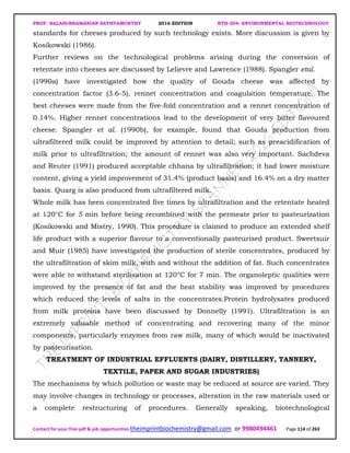 PROF. BALASUBRAMANIAN SATHYAMURTHY 2016 EDITION BTH-204: ENVIRONMENTAL BIOTECHNOLOGY
Contact for your free pdf & job opportunities theimprintbiochemistry@gmail.com or 9980494461 Page 114 of 263
standards for cheeses produced by such technology exists. More discussion is given by
Kosikowski (1986).
Further reviews on the technological problems arising during the conversion of
retentate into cheeses are discussed by Lelievre and Lawrence (1988). Spangler etal.
(1990a) have investigated how the quality of Gouda cheese was affected by
concentration factor (3.6-5), rennet concentration and coagulation temperature. The
best cheeses were made from the five-fold concentration and a rennet concentration of
0.14%. Higher rennet concentrations lead to the development of very bitter flavoured
cheese. Spangler et al. (1990b), for example, found that Gouda production from
ultrafiltered milk could be improved by attention to detail; such as preacidification of
milk prior to ultrafiltration; the amount of rennet was also very important. Sachdeva
and Reuter (1991) produced acceptable chhana by ultrafiltration; it had lower moisture
content, giving a yield improvement of 31.4% (product basis) and 16.4% on a dry matter
basis. Quarg is also produced from ultrafiltered milk.
Whole milk has been concentrated five times by ultrafiltration and the retentate heated
at 120°C for 5 min before being recombined with the permeate prior to pasteurization
(Kosikowski and Mistry, 1990). This procedure is claimed to produce an extended shelf
life product with a superior flavour to a conventionally pasteurised product. Sweetsuir
and Muir (1985) have investigated the production of sterile concentrates, produced by
the ultrafiltration of skim milk, with and without the addition of fat. Such concentrates
were able to withstand sterilisation at 120°C for 7 min. The organoleptic qualities were
improved by the presence of fat and the heat stability was improved by procedures
which reduced the levels of salts in the concentrates.Protein hydrolysates produced
from milk proteins have been discussed by Donnelly (1991). Ultrafiltration is an
extremely valuable method of concentrating and recovering many of the minor
components, particularly enzymes from raw milk, many of which would be inactivated
by pasteurisation.
TREATMENT OF INDUSTRIAL EFFLUENTS (DAIRY, DISTILLERY, TANNERY,
TEXTILE, PAPER AND SUGAR INDUSTRIES)
The mechanisms by which pollution or waste may be reduced at source are varied. They
may involve changes in technology or processes, alteration in the raw materials used or
a complete restructuring of procedures. Generally speaking, biotechnological
 