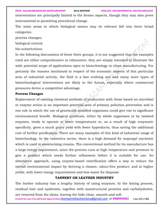 PROF. BALASUBRAMANIAN SATHYAMURTHY 2016 EDITION BTH-204: ENVIRONMENTAL BIOTECHNOLOGY
Contact for your free pdf & job opportunities theimprintbiochemistry@gmail.com or 9980494461 Page 115 of 263
interventions are principally limited to the former aspects, though they may also prove
instrumental in permitting procedural change.
The main areas in which biological means may be relevant fall into three broad
categories:
process changes;
biological control;
bio-substitutions.
In the following discussions of these three groups, it is not suggested that the examples
cited are either comprehensive or exhaustive; they are simply intended to illustrate the
wide potential scope of applications open to biotechnology in clean manufacturing. For
precisely the reasons mentioned in respect of the economic aspects of this particular
area of industrial activity, the field is a fast evolving one and many more types of
biotechnological interventions are likely in the future, especially where commercial
pressures derive a competitive advantage.
Process Changes
Replacement of existing chemical methods of production with those based on microbial
or enzyme action is an important potential area of primary pollution prevention and is
one role in which the use of genetically modified organisms could give rise to significant
environmental benefit. Biological synthesis, either by whole organisms or by isolated
enzymes, tends to operate at lower temperatures or, as a result of high enzymatic
specificity, gives a much purer yield with fewer byproducts, thus saving the additional
cost of further purification. There are many examples of this kind of industrial usage of
biotechnology. In the cosmetics sector, there is a high demand for isopropyl myristate
which is used in moisturising creams. The conventional method for its manufacture has
a large energy requirement, since the process runs at high temperature and pressure to
give a product which needs further refinement before it is suitable for use. An
alternative approach, using enzyme-based esterification offers a way to reduce the
overall environmental impact by deriving a cleaner, odour-free product, and at higher
yields, with lower energy requirements and less waste for disposal.
TANNERY OR LEATHER INDUSTRY
The leather industry has a lengthy history of using enzymes. In the bating process,
residual hair and epidermis, together with nonstructural proteins and carbohydrates,
are removed from the skins, leaving the hide clean, smooth and soft.
 