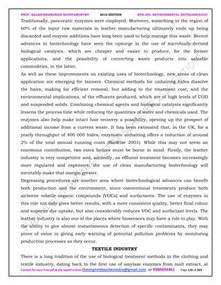 PROF. BALASUBRAMANIAN SATHYAMURTHY 2016 EDITION BTH-204: ENVIRONMENTAL BIOTECHNOLOGY
Contact for your free pdf & job opportunities theimprintbiochemistry@gmail.com or 9980494461 Page 116 of 263
Traditionally, pancreatic enzymes were employed. Moreover, something in the region of
60% of the input raw materials in leather manufacturing ultimately ends up being
discarded and enzyme additions have long been used to help manage this waste. Recent
advances in biotechnology have seen the upsurge in the use of microbially-derived
biological catalysts, which are cheaper and easier to produce, for the former
applications, and the possibility of converting waste products into saleable
commodities, in the latter.
As well as these improvements on existing uses of biotechnology, new areas of clean
application are emerging for tanners. Chemical methods for unhairing hides dissolve
the hairs, making for efficient removal, but adding to the treatment cost, and the
environmental implications, of the effluents produced, which are of high levels of COD
and suspended solids. Combining chemical agents and biological catalysts significantly
lessens the process time while reducing the quantities of water and chemicals used. The
enzymes also help make intact hair recovery a possibility, opening up the prospect of
additional income from a current waste. It has been estimated that, in the UK, for a
yearly throughput of 400 000 hides, enzymatic unhairing offers a reduction of around
2% of the total annual running costs (BioWise 2001). While this may not seem an
enormous contribution, two extra factors must be borne in mind. Firstly, the leather
industry is very competitive and, secondly, as effluent treatment becomes increasingly
more regulated and expensive; the use of clean manufacturing biotechnology will
inevitably make that margin greater.
Degreasing procedures are another area where biotechnological advances can benefit
both production and the environment, since conventional treatments produce both
airborne volatile organic compounds (VOCs) and surfactants. The use of enzymes in
this role not only gives better results, with a more consistent quality, better final colour
and superior dye uptake, but also considerably reduces VOC and surfactant levels. The
leather industry is also one of the places where biosensors may have a role to play. With
the ability to give almost instantaneous detection of specific contaminants, they may
prove of value in giving early warning of potential pollution problems by monitoring
production processes as they occur.
TEXTILE INDUSTRY
There is a long tradition of the use of biological treatment methods in the clothing and
textile industry, dating back to the first use of amylase enzymes from malt extract, at
 