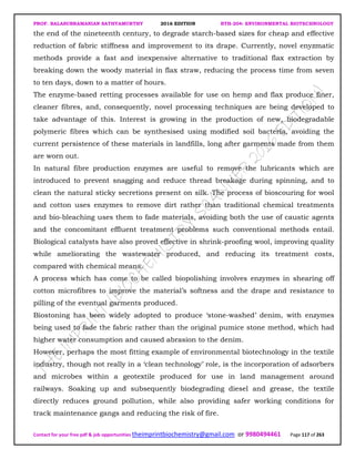 PROF. BALASUBRAMANIAN SATHYAMURTHY 2016 EDITION BTH-204: ENVIRONMENTAL BIOTECHNOLOGY
Contact for your free pdf & job opportunities theimprintbiochemistry@gmail.com or 9980494461 Page 117 of 263
the end of the nineteenth century, to degrade starch-based sizes for cheap and effective
reduction of fabric stiffness and improvement to its drape. Currently, novel enyzmatic
methods provide a fast and inexpensive alternative to traditional flax extraction by
breaking down the woody material in flax straw, reducing the process time from seven
to ten days, down to a matter of hours.
The enzyme-based retting processes available for use on hemp and flax produce finer,
cleaner fibres, and, consequently, novel processing techniques are being developed to
take advantage of this. Interest is growing in the production of new, biodegradable
polymeric fibres which can be synthesised using modified soil bacteria, avoiding the
current persistence of these materials in landfills, long after garments made from them
are worn out.
In natural fibre production enzymes are useful to remove the lubricants which are
introduced to prevent snagging and reduce thread breakage during spinning, and to
clean the natural sticky secretions present on silk. The process of bioscouring for wool
and cotton uses enzymes to remove dirt rather than traditional chemical treatments
and bio-bleaching uses them to fade materials, avoiding both the use of caustic agents
and the concomitant effluent treatment problems such conventional methods entail.
Biological catalysts have also proved effective in shrink-proofing wool, improving quality
while ameliorating the wastewater produced, and reducing its treatment costs,
compared with chemical means.
A process which has come to be called biopolishing involves enzymes in shearing off
cotton microfibres to improve the material’s softness and the drape and resistance to
pilling of the eventual garments produced.
Biostoning has been widely adopted to produce ‘stone-washed’ denim, with enzymes
being used to fade the fabric rather than the original pumice stone method, which had
higher water consumption and caused abrasion to the denim.
However, perhaps the most fitting example of environmental biotechnology in the textile
industry, though not really in a ‘clean technology’ role, is the incorporation of adsorbers
and microbes within a geotextile produced for use in land management around
railways. Soaking up and subsequently biodegrading diesel and grease, the textile
directly reduces ground pollution, while also providing safer working conditions for
track maintenance gangs and reducing the risk of fire.
 