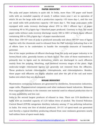PROF. BALASUBRAMANIAN SATHYAMURTHY 2016 EDITION BTH-204: ENVIRONMENTAL BIOTECHNOLOGY
Contact for your free pdf & job opportunities theimprintbiochemistry@gmail.com or 9980494461 Page 118 of 263
PAPER INDUSTRY
The pulp and paper industry is quite old. In India, more than 150 paper and board
mills with an installed capacity of nearly 3 million tones year–1 are in operation of
which 36 are the large mills with a production capacity >55 tones day–1, and the rest
are small mills with production capacity <30 tones day–1. The large pulp-paper mills
equipped with soda recovery discharge about 270 to 450 l effluent kg–1 of paper
containing 40 to 50 g lignin kg–1 bleached paper produced. Contrary to that, the small
paper mills without soda recovery discharge nearly 300 to 400 l of black liquor effluent
containing 200 to 250 g lignin kg–1 of paper manufactured.
More than 150×106 tons of pulp is produced annually and about 50×106 tons of lignin
together with the chemicals used is released from the P&P industry indicating that a lot
of efforts have to be undertaken to handle the enormous amounts of hazardous
potential.
One of the major problems of effluent discharge from the pulp and paper industry is its
brown/black color, generally known as black liquor. The color of these wastewaters is
primarily due to lignin and its derivatives, which are discharged in such effluents
mainly from the pulping, bleaching, and chemical recovery stages of the plant. High
molecular-weight chlorinated lignins are generally not removed from the effluents.
These products include chlorolignins, chlorophenols, and chloroaliphatics. Besides,
these paper mill effluents are highly alkaline and alter the pH of the soil and water
bodies into which they are discharged.
SUGAR INDUSTRY
Wastewaters containing molasses are generated by distilleries, fermentation industries,
sugar mills, Pharmaceutical companies and other molasses-based industries. Molasses
from sugarcane industry is the common raw material used in ethanol production due to
its easy availability and low cost.
India is the second largest producer of ethanol in Asia. There are 319 distilleries in
India with an installed capacity of 3.25 billion litres of alcohol. The Central Pollution
Control Board (CPCB) categorizes distillery industry among 17 top polluting industries
in India. For every one litre of alcohol produced, 10–15 l of spent-wash are generated
and thereby a typical distillery producing ethanol from cane molasses generates nearly
half million liters of spent-wash daily.
 