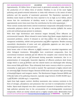 PROF. BALASUBRAMANIAN SATHYAMURTHY 2016 EDITION BTH-204: ENVIRONMENTAL BIOTECHNOLOGY
Contact for your free pdf & job opportunities theimprintbiochemistry@gmail.com or 9980494461 Page 119 of 263
Approximately, 40 billion litres of spent-wash is generated annually in India alone for
the production of 2.3 billion litres of alcohol. Distillery is one of the most highly
polluting and growth-oriented industries in India with reference to the extent of water
pollution and the quantity of wastewater generated. The Population equivalent of
distillery waste based on BOD has been reported to be as high as 6.2 billion, which
means that the contribution of distillery waste in India to organic pollution is
approximately seven times more than the contribution by the entire population.
These contain mostly dark brown colored recalcitrant compounds collectively termed as
melanoidin polymers which are the product of Maillard reaction between the amino
acids and carbonyl groups present in molasses.
With their high biochemical and chemical oxygen demand, these effluents are
environmental hazards. When released in water bodies they cause oxygen depletion and
associated problems, and/or if released in soil they reduce the soil alkalinity and
manganese availability, inhibit seed germination and affect vegetation. Besides causing
unaesthetic discoloration of water and soil, melanoidin pigments are also toxic to
microorganisms present in soil and water.
Dark brown color of these effluents is highly resistant to microbial degradation and
other biological treatments. Melanoidins have recalcitrant compounds; thus the
conventional treatment methods are not effective for complete color removal from this
stream and color can even be increased during anaerobic treatments, due to re-
polymerization of compounds. Anaerobic digestion of effluents produces dark brown
sludge which is used as fertilizer and the colored waters are discharged after diluting
them several folds with water. Thus ultimately fresh water resource which is a precious
commodity in most parts of the world is wasted. The spentwash is highly colored with
an extremely high Chemical Oxygen Demand (COD) load and contains high percentage
of dissolved organic and inorganic matter. The Biochemical Oxygen Demand (BOD) and
COD, the index of its polluting character, typically range between 35,000–50,000 mg L-
1 and 80,000–1,00,000 mg L-1 respectively.
Apart from high organic content, distillery wastewater also contains nutrients in the
form of nitrogen, phosphorus and potassium that can lead to eutrophication of water
bodies. Spent-wash disposal even after conventional treatment is hazardous and has a
high pollution potential due to the accumulation of non-biodegradable recalcitrant
compounds, which are mostly colored and in a highly complex state. Melanoidins have
 