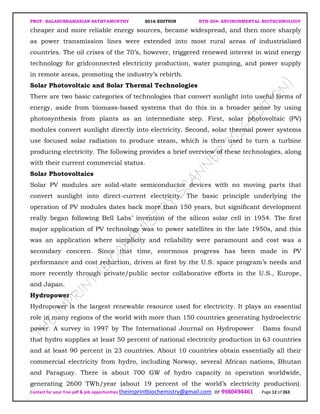 PROF. BALASUBRAMANIAN SATHYAMURTHY 2016 EDITION BTH-204: ENVIRONMENTAL BIOTECHNOLOGY
Contact for your free pdf & job opportunities theimprintbiochemistry@gmail.com or 9980494461 Page 12 of 263
cheaper and more reliable energy sources, became widespread, and then more sharply
as power transmission lines were extended into most rural areas of industrialized
countries. The oil crises of the 70’s, however, triggered renewed interest in wind energy
technology for gridconnected electricity production, water pumping, and power supply
in remote areas, promoting the industry’s rebirth.
Solar Photovoltaic and Solar Thermal Technologies
There are two basic categories of technologies that convert sunlight into useful forms of
energy, aside from biomass-based systems that do this in a broader sense by using
photosynthesis from plants as an intermediate step. First, solar photovoltaic (PV)
modules convert sunlight directly into electricity. Second, solar thermal power systems
use focused solar radiation to produce steam, which is then used to turn a turbine
producing electricity. The following provides a brief overview of these technologies, along
with their current commercial status.
Solar Photovoltaics
Solar PV modules are solid-state semiconductor devices with no moving parts that
convert sunlight into direct-current electricity. The basic principle underlying the
operation of PV modules dates back more than 150 years, but significant development
really began following Bell Labs’ invention of the silicon solar cell in 1954. The first
major application of PV technology was to power satellites in the late 1950s, and this
was an application where simplicity and reliability were paramount and cost was a
secondary concern. Since that time, enormous progress has been made in PV
performance and cost reduction, driven at first by the U.S. space program’s needs and
more recently through private/public sector collaborative efforts in the U.S., Europe,
and Japan.
Hydropower
Hydropower is the largest renewable resource used for electricity. It plays an essential
role in many regions of the world with more than 150 countries generating hydroelectric
power. A survey in 1997 by The International Journal on Hydropower Dams found
that hydro supplies at least 50 percent of national electricity production in 63 countries
and at least 90 percent in 23 countries. About 10 countries obtain essentially all their
commercial electricity from hydro, including Norway, several African nations, Bhutan
and Paraguay. There is about 700 GW of hydro capacity in operation worldwide,
generating 2600 TWh/year (about 19 percent of the world’s electricity production).
 