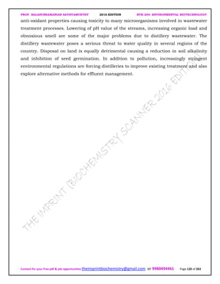 PROF. BALASUBRAMANIAN SATHYAMURTHY 2016 EDITION BTH-204: ENVIRONMENTAL BIOTECHNOLOGY
Contact for your free pdf & job opportunities theimprintbiochemistry@gmail.com or 9980494461 Page 120 of 263
anti-oxidant properties causing toxicity to many microorganisms involved in wastewater
treatment processes. Lowering of pH value of the streams, increasing organic load and
obnoxious smell are some of the major problems due to distillery wastewater. The
distillery wastewater poses a serious threat to water quality in several regions of the
country. Disposal on land is equally detrimental causing a reduction in soil alkalinity
and inhibition of seed germination. In addition to pollution, increasingly stringent
environmental regulations are forcing distilleries to improve existing treatment and also
explore alternative methods for effluent management.
 